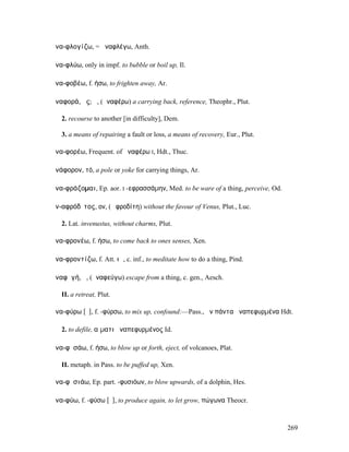 ἀνα-φλογίζω, = ἀναφλέγω, Anth.

ἀνα-φλύω, only in impf. to bubble or boil up, Il.

ἀνα-φοβέω, f. ήσω, to frighten away, Ar.

ἀναφορά, ᾶς; ἡ, (ἀναφέρω) a carrying back, reference, Theophr., Plut.

   2. recourse to another [in difficulty], Dem.

   3. a means of repairing a fault or loss, a means of recovery, Eur., Plut.

ἀνα-φορέω, Frequent. of ἀναφέρω I, Hdt., Thuc.

ἀνάφορον, τό, a pole or yoke for carrying things, Ar.

ἀνα-φράζοµαι, Ep. aor. I -εφρασσάµην, Med. to be ware of a thing, perceive, Od.

ἀν-αφρόδῑτος, ον, (Ἀφροδίτη) without the favour of Venus, Plut., Luc.

   2. Lat. invenustus, without charms, Plut.

ἀνα-φρονέω, f. ήσω, to come back to ones senses, Xen.

ἀνα-φροντίζω, f. Att. ιῶ, c. inf., to meditate how to do a thing, Pind.

ἀναφῠγή, ἡ, (ἀναφεύγω) escape from a thing, c. gen., Aesch.

   II. a retreat, Plut.

ἀνα-φύρω [ῡ], f. -φύρσω, to mix up, confound:—Pass., ἦν πάντα ἀναπεφυρµένα Hdt.

   2. to defile, αἵµατι ἀναπεφυρµένος Id.

ἀνα-φῡσάω, f. ήσω, to blow up or forth, eject, of volcanoes, Plat.

   II. metaph. in Pass. to be puffed up, Xen.

ἀνα-φῡσιάω, Ep. part. -φυσιόων, to blow upwards, of a dolphin, Hes.

ἀνα-φύω, f. -φύσω [ῡ], to produce again, to let grow, πώγωνα Theocr.



                                                                                  269
 
