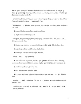 πάλιν ἄγεν ὄγκοι (for ἐάγησαν) the barbs were broken backwards, Ib.; καµπὰς
πολλὰς ἀγνύµενος, of a river, with a broken, i.e. winding, course, Hdt.; ἄγνυτο ἠχώ
the sound spread around, Hes.

ἀγνωµονέω, f. ήσω, (ἀγνώµων) to act without right feeling, act unfairly, Xen., Dem.:—
Pass. to be unfairly treated, ἀγνηµονηθείς Plut.

ἀγνωµοσύνη, ἡ, (ἀγνώµων) want of sense, folly, Theogn.: senseless pride, arrogance,
Hdt., Eur.

   2. want of feeling, unkindness, unfairness, Dem.

   3. in pl. misunderstandings, Xen.

ἀ-γνώµων, ον, gen. ονος, (γνώµη) ill-judging, senseless, Pind., Plat., etc.:—Adv. -
όνως, senselessly, Xen.

   2. headstrong, reckless, arrogant, (in Comp. -ονέστερος) Hdt.; in Sup., Xen.

   3. unfeeling, unkind, hard-hearted, Soph., Xen.

   II. of things, senseless, brute, Soph., Aeschin.

ἀ-γνώς, ῶτος, ὁ, ἡ, (γι-γνώσκω):

   I. pass. unknown, of persons, Aesch.; ἀγνὼς πατρί clam patre, Eur.: of things,
unknown, obscure, unintelligible, Aesch., Soph.; ἀγν. δόκησις a dark suspicion, Id.

   2. not known, obscure, ignoble, Eur.

   II. act. not knowing, ignorant, Soph.

   III. c. gen., where the sense fluctuates between pass. and act., ἀγνῶτες ἀλλήλων
Thuc.

ἀγνωσία, ἡ, (ἀγνώς) ignorance, Eur.; διὰ τὴν ἀλλήλων ἀγν. from not knowing one
another, Thuc.

ἄ-γνωστος or ἄ-γνωτος, ον, unknown, τινί; ἄγνωτον ἐς γῆν Eur.; γνωτὰ κοὐκ
ἄγνωτά µοι Soph.




                                                                                      27
 