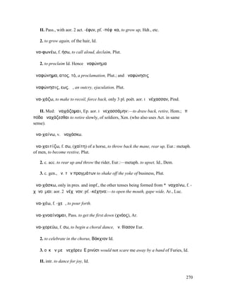 II. Pass., with aor. 2 act. -έφυν, pf. -πέφῡκα, to grow up, Hdt., etc.

   2. to grow again, of the hair, Id.

ἀνα-φωνέω, f. ήσω, to call aloud, declaim, Plut.

   2. to proclaim Id. Hence ἀναφώνηµα

ἀναφώνηµα, ατος, τό, a proclamation, Plut.; and ἀναφώνησις

ἀναφώνησις, εως, ἡ, an outcry, ejaculation, Plut.

ἀνα-χάζω, to make to recoil, force back, only 3 pl. poët. aor. I ἀνέχασσαν, Pind.

   II. Med: ἀναχάζοµαι, Ep. aor. I ἀνεχασσάµην:—to draw back, retire, Hom.; ἐπὶ
πόδα ἀναχάζεσθαι to retire slowly, of soldiers, Xen. (who also uses Act. in same
sense).

ἀνα-χαίνω, v. ἀναχάσκω.

ἀνα-χαιτίζω, f. σω, (χαίτη) of a horse, to throw back the mane, rear up, Eur.: metaph.
of men, to become restive, Plut.

   2. c. acc. to rear up and throw the rider, Eur.:—metaph. to upset, Id., Dem.

   3. c. gen., ἀν. τῶν πραγµάτων to shake off the yoke of business, Plut.

ἀνα-χάσκω, only in pres. and impf., the other tenses being formed from *ἀναχαίνω, f. -
χᾰνοῦµαι: aor. 2ἀνέχᾰνον: pf. -κέχηνα:—to open the mouth, gape wide, Ar., Luc.

ἀνα-χέω, f. -χεῶ, to pour forth.

ἀνα-χνοαίνοµαι, Pass. to get the first down (χνόος), Ar.

ἀνα-χορεύω, f. σω, to begin a choral dance, ἀν. θίασον Eur.

   2. to celebrate in the chorus, Βάκχιον Id.

   3. οὐκ ἄν µε ἀνεχόρευʼ Εʼρινύσι would not scare me away by a band of Furies, Id.

   II. intr. to dance for joy, Id.


                                                                                    270
 