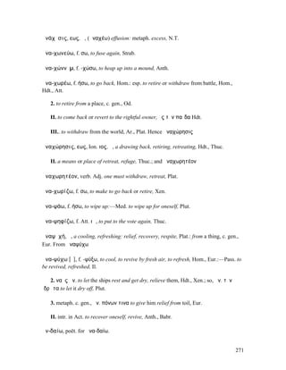 ἀνάχῠσις, εως, ἡ, (ἀναχέω) effusion: metaph. excess, N.T.

ἀνα-χωνεύω, f. σω, to fuse again, Strab.

ἀνα-χώννῡµ, f. -χώσω, to heap up into a mound, Anth.

ἀνα-χωρέω, f. ήσω, to go back, Hom.: esp. to retire or withdraw from battle, Hom.,
Hdt., Att.

   2. to retire from a place, c. gen., Od.

   II. to come back or revert to the rightful owner, ἐς τὸν παῖδα Hdt.

   III.. to withdraw from the world, Ar., Plat. Hence ἀναχώρησις

ἀναχώρησις, εως, Ion. ιος, ἡ, a drawing back, retiring, retreating, Hdt., Thuc.

   II. a means or place of retreat, refuge, Thuc.; and ἀναχωρητέον

ἀναχωρητέον, verb. Adj. one must withdraw, retreat, Plat.

ἀνα-χωρίζω, f. σω, to make to go back or retire, Xen.

ἀνα-ψάω, f. ήσω, to wipe up:—Med. to wipe up for oneself, Plut.

ἀνα-ψηφίζω, f. Att. ιῶ, to put to the vote again, Thuc.

ἀναψῠχή, ἡ, a cooling, refreshing: relief, recovery, respite, Plat.: from a thing, c. gen.,
Eur. From ἀναψύχω

ἀνα-ψύχω [ῡ], f. -ψύξω, to cool, to revive by fresh air, to refresh, Hom., Eur.:—Pass. to
be revived, refreshed, Il.

   2. ναῦς ἀν. to let the ships rest and get dry, relieve them, Hdt., Xen.; so, ἀν. τὸν
ἱδρῶτα to let it dry off, Plut.

   3. metaph. c. gen., ἀν. πόνων τινα to give him relief from toil, Eur.

   II. intr. in Act. to recover oneself, revive, Anth., Babr.

ἀν-δαίω, poët. for ἀνα-δαίω.


                                                                                          271
 