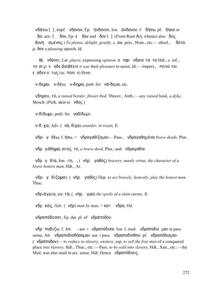 ἁνδάνω [ᾰ], impf. ἥνδανον, Ep. ἑήνδανον, Ion. ἑάνδανον: f. ἁδήσω, pf. ἅδηκα or
ἕᾱδα: aor. 2 ἕᾰδον, Ep. εὔᾰδον and ἅδον [ᾰ]. (From Root Α∆, whence also ἡδύς,
ἡδονή, ἄσµενος.) To please, delight, gratify, c. dat. pers., Hom., etc.:—absol., ἑᾱδότα
µῦθον a pleasing speech, Id.

   II. ἁνδάνει, Lat. placet, expressing opinion, οὔ σφι ἥνδανε ταῦτα Hdt.; c. inf.,
τοῖσι µὲν ἕαδε βοηθέειν it was their pleasure to assist, Id.:—impers., ἐπείνύ τοι
εὔαδεν οὕτως (sc. ποιεῖν) Hom.

ἄν-δεµα, ἀν-δέω, ἄν-δηµα, poët. for ἀνά-δεµα, etc.

ἄνδηρον, τό, a raised border, flower-bed, Theocr., Anth.:—any raised bank, a dyke,
Mosch. (Perh. akin to ἄνθος.)

ἀν-δίδωµι, poët. for ἀναδίδωµι.

ἄν-δῐχα, Adv. (ἀνά, δίχα) asunder, in twain, Il.

ἀνδρ-ᾰγᾰθέω, f. ήσω, = ἀνδραγαθίζοµαι:—Pass., ἠνδραγαθηµένα brave deeds, Plut.

ἀνδρᾰγάθηµα, ατος, τό, a brave deed, Plut.; and ἀνδραγαθία

ἀνδρᾰγᾰθία, Ion. -ίη, ἡ, (ἀνήρ, ἀγαθός) bravery, manly virtue, the character of a
brave honest man, Hdt., Ar.

ἀνδρ-ᾰγᾰθίζοµαι, (ἀνήρ, ἀγαθός) Dep. to act bravely, honestly, play the honest man,
Thuc.

ἀνδρ-άγρια, ων, τά, (ἀνήρ, ἄγρα) the spoils of a slain enemy, Il.

ἀνδρᾰκάς, Adv. (ἀνήρ) man by man, = κατʼ ἄνδρα, Od.

ἀνδραπόδεσσι, Ep. dat. pl. of ἀνδράποδον.

ἀνδρᾰποδίζω, f. Att. ῐῶ: aor. I ἠνδραπόδισα: Ion. f. med. ἀνδραποδιεῦµαι in pass.
sense, Att. ἀνδραποδισθήσοµαι: aor. I pass. ἠνδραποδίσθην: pf. ἠνδραπόδισµαι:
(ἀνδράποδον):—to reduce to slavery, enslave, esp. to sell the free men of a conquered
place into slavery, Hdt., Thuc., etc.:—Pass. to be sold into slavery, Hdt., Xen., etc.:—the
Med. was also used in act. sense, Hdt. Hence ἀνδραπόδισις



                                                                                        272
 