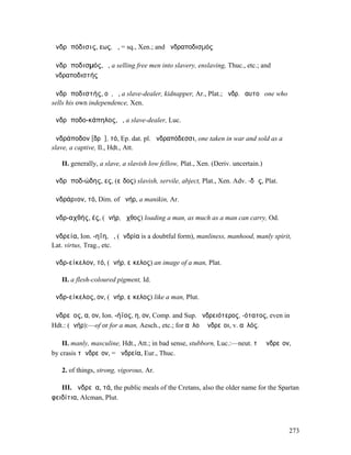 ἀνδρᾰπόδισις, εως, ἡ, = sq., Xen.; and ἀνδραποδισµός

ἀνδρᾰποδισµός, ὁ, a selling free men into slavery, enslaving, Thuc., etc.; and
ἀνδραποδιστής

ἀνδρᾰποδιστής, οῦ, ὁ, a slave-dealer, kidnapper, Ar., Plat.; ἀνδρ. ἑαυτοῦ one who
sells his own independence, Xen.

ἀνδρᾰποδο-κάπηλος, ὁ, a slave-dealer, Luc.

ἀνδράποδον [δρᾰ], τό, Ep. dat. pl. ἀνδραπόδεσσι, one taken in war and sold as a
slave, a captive, Il., Hdt., Att.

   II. generally, a slave, a slavish low fellow, Plat., Xen. (Deriv. uncertain.)

ἀνδρᾰποδ-ώδης, ες, (εἶδος) slavish, servile, abject, Plat., Xen. Adv. -δῶς, Plat.

ἀνδράριον, τό, Dim. of ἀνήρ, a manikin, Ar.

ἀνδρ-αχθής, ές, (ἀνήρ, ἄχθος) loading a man, as much as a man can carry, Od.

ἀνδρεία, Ion. -ηΐη, ἡ, (ἀνδρία is a doubtful form), manliness, manhood, manly spirit,
Lat. virtus, Trag., etc.

ἀνδρ-είκελον, τό, (ἀνήρ, εἴκελος) an image of a man, Plat.

   II. a flesh-coloured pigment, Id.

ἀνδρ-είκελος, ον, (ἀνήρ, εἴκελος) like a man, Plut.

ἀνδρεῖος, α, ον, Ion. -ήϊος, η, ον, Comp. and Sup. ἀνδρειότερος, -ότατος, even in
Hdt.: (ἀνήρ):—of or for a man, Aesch., etc.; for αὐλοὶ ἀνδρεῖοι, v. αὐλός.

    II. manly, masculine, Hdt., Att.; in bad sense, stubborn, Luc.:—neut. τὸ ἀνδρεῖον,
by crasis τἀνδρεῖον, = ἀνδρεία, Eur., Thuc.

   2. of things, strong, vigorous, Ar.

   III. ἀνδρεῖα, τά, the public meals of the Cretans, also the older name for the Spartan
φειδίτια, Alcman, Plut.



                                                                                     273
 