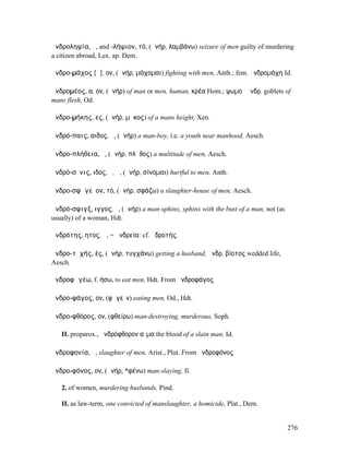 ἀνδροληψία, ἡ, and -λήψιον, τό, (ἀνήρ, λαµβάνω) seizure of men guilty of murdering
a citizen abroad, Lex. ap. Dem.

ἀνδρο-µάχος [ᾰ], ον, (ἀνήρ, µάχοµαι) fighting with men, Anth.; fem. ἀνδροµάχη Id.

ἀνδροµέος, α, ον, (ἀνήρ) of man or men, human, κρέα Hom.; ψωµοὶ ἀνδρ. goblets of
mans flesh, Od.

ἀνδρο-µήκης, ες, (ἀνήρ, µῆκος) of a mans height, Xen.

ἀνδρό-παις, αιδος, ὁ, (ἀνήρ) a man-boy, i.e. a youth near manhood, Aesch.

ἀνδρο-πλήθεια, ἡ, (ἀνήρ, πλῆθος) a multitude of men, Aesch.

ἀνδρό-σῐνις, ιδος, ὁ, ἡ, (ἀνήρ, σίνοµαι) hurtful to men, Anth.

ἀνδρο-σφᾰγεῖον, τό, (ἀνήρ, σφάζω) a slaughter-house of men, Aesch.

ἀνδρό-σφιγξ, ιγγος, ὁ, (ἀνήρ) a man-sphinx, sphinx with the bust of a man, not (as
usually) of a woman, Hdt.

ἀνδρότης, ητος, ἡ, = ἀνδρεία: cf. ἁδροτής.

ἀνδρο-τῠχής, ές, (ἀνήρ, τυγχάνω) getting a husband, ἀνδρ. βίοτος wedded life,
Aesch.

ἀνδροφᾰγέω, f. ήσω, to eat men, Hdt. From ἀνδροφάγος

ἀνδρο-φάγος, ον, (φᾰγεῖν) eating men, Od., Hdt.

ἀνδρο-φθόρος, ον, (φθείρω) man-destroying, murderous, Soph.

   II. proparox., ἀνδρόφθορον αἷµα the blood of a slain man, Id.

ἀνδροφονία, ἡ, slaughter of men, Arist., Plut. From ἀνδροφόνος

ἀνδρο-φόνος, ον, (ἀνήρ, *φένω) man-slaying, Il.

   2. of women, murdering husbands, Pind.

   II. as law-term, one convicted of manslaughter, a homicide, Plat., Dem.


                                                                                     276
 