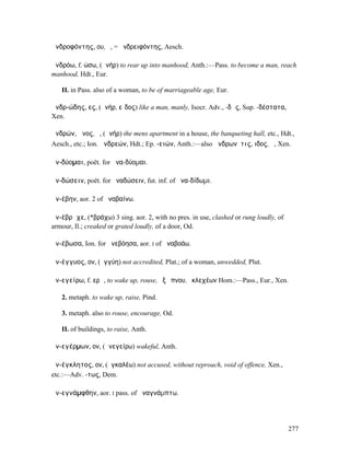 ἀνδροφόντης, ου, ὁ, = ἀνδρειφόντης, Aesch.

ἀνδρόω, f. ώσω, (ἀνήρ) to rear up into manhood, Anth.:—Pass. to become a man, reach
manhood, Hdt., Eur.

   II. in Pass. also of a woman, to be of marriageable age, Eur.

ἀνδρ-ώδης, ες, (ἀνήρ, εἶδος) like a man, manly, Isocr. Adv., -δῶς, Sup. -δέστατα,
Xen.

ἀνδρών, ῶνος, ὁ, (ἀνήρ) the mens apartment in a house, the banqueting hall, etc., Hdt.,
Aesch., etc.; Ion. ἀνδρεών, Hdt.; Ep. -ειών, Anth.:—also ἀνδρωνῖτις, ιδος, ἡ, Xen.

ἀν-δύοµαι, poët. for ἀνα-δύοµαι.

ἀν-δώσειν, poët. for ἀναδώσειν, fut. inf. of ἀνα-δίδωµι.

ἀν-έβην, aor. 2 of ἀναβαίνω.

ἀν-έβρᾰχε, (*βράχω) 3 sing. aor. 2, with no pres. in use, clashed or rung loudly, of
armour, Il.; creaked or grated loudly, of a door, Od.

ἀν-έβωσα, Ion. for ἀνεβόησα, aor. I of ἀναβοάω.

ἀν-έγγυος, ον, (ἐγγύη) not accredited, Plat.; of a woman, unwedded, Plut.

ἀν-εγείρω, f. ερῶ, to wake up, rouse, ἐξ ὕπνου, ἐκλεχέων Hom.:—Pass., Eur., Xen.

   2. metaph. to wake up, raise, Pind.

   3. metaph. also to rouse, encourage, Od.

   II. of buildings, to raise, Anth.

ἀν-εγέρµων, ον, (ἀνεγείρω) wakeful, Anth.

ἀν-έγκλητος, ον, (ἐγκαλέω) not accused, without reproach, void of offence, Xen.,
etc.:—Adv. -τως, Dem.

ἀν-εγνάµφθην, aor. I pass. of ἀναγνάµπτω.




                                                                                       277
 
