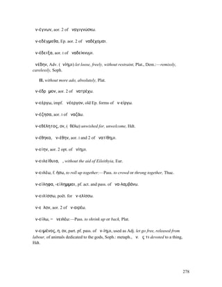 ἀν-έγνων, aor. 2 of ἀναγιγνώσκω.

ἀν-εδέγµεθα, Ep. aor. 2 of ἀναδέχοµαι.

ἀν-έδειξα, aor. I of ἀναδείκνυµι.

ἀνέδην, Adv. (ἀνίηµι) let loose, freely, without restraint, Plat., Dem.:—remissly,
carelessly, Soph.

   II. without more ado, absolutely, Plat.

ἀν-έδρᾰµον, aor. 2 of ἀνατρέχω.

ἀν-εέργω, impf. ἀνέεργον, old Ep. forms of ἀν-είργω.

ἀν-έζησα, aor. I of ἀναζάω.

ἀν-εθέλητος, ον, (ἐθέλω) unwished for, unwelcome, Hdt.

ἀν-έθηκα, ἀν-έθην, aor. I and 2 of ἀνατίθηµι.

ἀν-είην, aor. 2 opt. of ἀνίηµι.

ἀν-ειλείθυια, ἡ, without the aid of Eileithyia, Eur.

ἀν-ειλέω, f. ήσω, to roll up together:—Pass. to crowd or throng together, Thuc.

ἀν-είληφα, -είληµµαι, pf. act. and pass. of ἀνα-λαµβάνω.

ἀν-ειλίσσω, poët. for ἀν-ελίσσω.

ἀν-εῖλον, aor. 2 of ἀν-αιρέω.

ἀν-είλω, = ἀνειλέω:—Pass. to shrink up or back, Plat.

ἀν-ειµένος, η, ον, part. pf. pass. of ἀν-ίηµι, used as Adj. let go free, released from
labour, of animals dedicated to the gods, Soph.: metaph., ἀν. ἔς τι devoted to a thing,
Hdt.




                                                                                          278
 