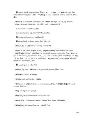II. remiss, slack, unconstrained, Thuc.; ἐν τῷ ἀνειµένῳ τῆς γνώµης when their
minds are unstrung, Id.:—Adv. ἀνειµένως, at ease, carelessly, without restraint, Thuc.,
Xen.

ἄν-ειµι, (εἶµι ibo) in Att. serving as f. to ἀνέρχοµαι: impf. ἀνῄειν, Ep. and Ion.
ἀνήϊον:—to go up, Hom., etc.; ἅµʼ ἠελίῳ ἀνιόντι at sun-rise, Il.

   2. to sail up, i.e. out to sea, Od.

   3. to go up inland, esp. into Central Asia, Plat.

   II. to approach, esp. as a suppliant, Il.

   III. to go back, go home, return, Od., Hdt., etc.

ἀν-είµων, ον, (εἷµα) without clothing, unclad, Od.

ἀν-ειπεῖν, aor. 2 with no pres. in use, ἀναγορεύω being used instead: aor. I pass.
ἀναρρήθην (as if from *ἀναρρέω):—to say aloud, announce, proclaim, Pind., Xen.:—c.
acc. et inf. to make proclamation that. . , Ar., Thuc.:—in the Athen. assemblies, ἀνεῖπεν
ὁ κῆρυξ Thuc., etc.:—Pass. to be proclaimed, ἀναρρηθέντος τοῦ στεφάνου when the
crown was proclaimed, Dem.

   II. to call upon, invoke, Plut.

ἀν-είργω, Ep. impf. ἀνέεργον:—to keep back, restrain, Hom., Xen.

ἀν-είροµαι, Ep. for ἀν-έροµαι.

ἀν-ειρύω, poët. and Ion. for ἀν-ερύω.

ἀν-είρω, aor. I ἄνειρα, to fasten on or to, to string, Hdt.; ἀν. στεφάνους to twine or
wreathe them, Ar.

ἀν-είς, aor. 2 part. of ἀν-ίηµι.

ἀν-είσοδος, ον, without entrance or access, Plut.

ἀν-εισφορία, ἡ, exemption from the εἰσφορά, Plut. From ἀνείσφορος

ἀν-είσφορος, ον, exempt from the εἰσφορά, Plut.



                                                                                         279
 