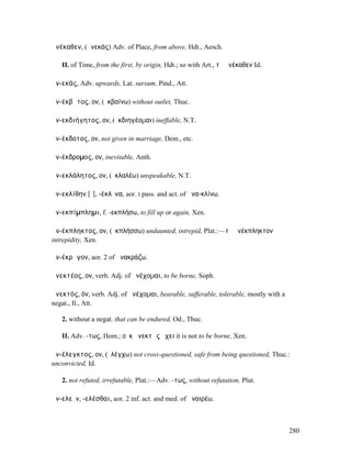 ἀνέκαθεν, (ἀνεκάς) Adv. of Place, from above, Hdt., Aesch.

   II. of Time, from the first, by origin, Hdt.; so with Art., τὸ ἀνέκαθεν Id.

ἀν-εκάς, Adv. upwards, Lat. sursum, Pind., Att.

ἀν-έκβᾰτος, ον, (ἐκβαίνω) without outlet, Thuc.

ἀν-εκδιήγητος, ον, (ἐκδιηγέοµαι) ineffable, N.T.

ἀν-έκδοτος, ον, not given in marriage, Dem., etc.

ἀν-έκδροµος, ον, inevitable, Anth.

ἀν-εκλάλητος, ον, (ἐκλαλέω) unspeakable, N.T.

ἀν-εκλίθην [ῐ], -έκλῑνα, aor. I pass. and act. of ἀνα-κλίνω.

ἀν-εκπίµπληµι, f. -εκπλήσω, to fill up or again, Xen.

ἀν-έκπληκτος, ον, (ἐκπλήσσω) undaunted, intrepid, Plat.:—τὸ ἀνέκπληκτον
intrepidity, Xen.

ἀν-έκρᾰγον, aor. 2 of ἀνακράζω.

ἀνεκτέος, ον, verb. Adj. of ἀνέχοµαι, to be borne, Soph.

ἀνεκτός, όν, verb. Adj. of ἀνέχοµαι, bearable, sufferable, tolerable, mostly with a
negat., Il., Att.

   2. without a negat. that can be endured, Od., Thuc.

   II. Adv. -τως, Hom.; οὐκ ἀνεκτῶς ἔχει it is not to be borne, Xen.

ἀν-έλεγκτος, ον, (ἐλέγχω) not cross-questioned, safe from being questioned, Thuc.:
unconvicted, Id.

   2. not refuted, irrefutable, Plat.:—Adv. -τως, without refutation, Plut.

ἀν-ελεῖν, -ελέσθαι, aor. 2 inf. act. and med. of ἀναιρέω.



                                                                                      280
 