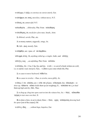 ἀν-ελέγχω, f. έγξω, to convince or convict utterly, Eur.

ἀν-ελεήµων, ον, ονος, merciless, without mercy, N.T.

ἀν-έλεος, ον, unmerciful, N.T.

ἀνελευθερία, ἡ, illiberality, Plat. From ἀνελεύθερος

ἀν-ελεύθερος, ον, not fit for a free man, Aesch., Arist.

   2. illiberal, servile, Plat., etc.

   3. in money matters, niggardly, stingy, Ar.

   II. Adv. -ρως, meanly, Xen.

ἀν-ελήφθην, aor. I pass. of ἀνα-λαµβάνω.

ἀνέλιγµα, ατος, τό, anything rolled up, a ringlet, Anth.; and ἀνέλιξις

ἀνέλιξις, εως, ἡ, an unfolding, Plut. From ἀνελίσσω

ἀν-ελίσσω, Att. -ττω, f. ξω, Ep. and Ion. ἀν-ειλ-:—to unroll a book written on a roll,
i.e. to unfold, read, interpret, Xen.; ἀν. βίον to pass ones whole life, Plut.

   2. to cause to move backward, πόδα Eur.

   II. to cause to revolve:—Pass. to revolve, move glibly, Ar.

ἀν-έλκω, f. Att. -ελκύσω, aor. I -είλκῠσα: pf.pass. -είλκυσµαι, Ion. -έλκυσµαι:—to
draw up, τάλαντα ἀνέλκει holds them up (in weighing), Il.; ἀνελκύσαι ναῦς to haul
them up high and dry, Hdt., Thuc.

   2. to drag up, drag into open court or into the witness-box, Ar.:—Med., ἀνέλκεσθαι
τρίχας to tear ones own hair, Il.

    II. to draw a bow, in act to shoot, Hom.:—Med., ἔγχος ἀνελκόµενος drawing back
his spear [out of the corpse], Od.

ἄν-ελπις, ιδος, ὁ, ἡ, without hope, hopeless, Eur.



                                                                                     281
 