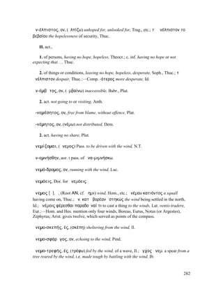 ἀν-έλπιστος, ον, (ἐλπίζω) unhoped for, unlooked for, Trag., etc.; τὸ ἀνέλπιστον τοῦ
βεβαίου the hopelessness of security, Thuc.

   II. act.,

   1. of persons, having no hope, hopeless, Theocr.; c. inf. having no hope or not
expecting that. . , Thuc.

   2. of things or conditions, leaving no hope, hopeless, desperate, Soph., Thuc.; τὸ
ἀνέλπιστον despair, Thuc.:—Comp. -ότερος more desperate, Id.

ἀν-έµβᾰτος, ον, (ἐµβαίνω) inaccessible, Babr., Plut.

   2. act. not going to or visiting, Anth.

ἀ-νεµέσητος, ον, free from blame, without offence, Plat.

ἀ-νέµητος, ον, (νέµω) not distributed, Dem.

   2. act. having no share, Plut.

ἀνεµίζοµαι, (ἄνεµος) Pass. to be driven with the wind, N.T.

ἀν-εµνήσθην, aor. I pass. of ἀνα-µιµνήσκω.

ἀνεµό-δροµος, ον, running with the wind, Luc.

ἀνεµόεις, Dor. for ἠνεµόεις.

ἄνεµος [ᾰ], ὁ, (Root ΑΝ, cf. ἄηµι) wind, Hom., etc.; ἀνέµου κατιόντος a squall
having come on, Thuc.; ἄν. κατὰ βορέαν ἑστηκώς the wind being settled in the north,
Id.; ἀνέµοις φέρεσθαι παραδοῦναί τι to cast a thing to the winds, Lat. ventis tradere,
Eur.:—Hom. and Hes. mention only four winds, Boreas, Eurus, Notus (or Argestes),
Zephyrus; Arist. gives twelve, which served as points of the compass.

ἀνεµο-σκεπής, ές, (σκέπη) sheltering from the wind, Il.

ἀνεµο-σφάρᾰγος, ον, echoing to the wind, Pind.

ἀνεµο-τρεφής, ές, (τρέφω) fed by the wind, of a wave, Il.; ἔγχος ἀνεµ. a spear from a
tree reared by the wind, i.e. made tough by battling with the wind, Ib.


                                                                                        282
 