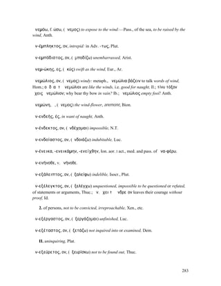 ἀνεµόω, f. ώσω, (ἄνεµος) to expose to the wind:—Pass., of the sea, to be raised by the
wind, Anth.

ἀν-έµπληκτος, ον, intrepid: in Adv. -τως, Plut.

ἀν-εµπόδιστος, ον, (ἐµποδίζω) unembarrassed, Arist.

ἀνεµ-ώκης, ες, (ὠκύς) swift as the wind, Eur., Ar.

ἀνεµώλιος, ον, (ἄνεµος) windy: metaph., ἀνεµώλια βάζειν to talk words of wind,
Hom.; οἱ δʼ αὖτʼ ἀνεµώλιοι are like the winds, i.e. good for naught, Il.; τίνυ τόξον
ἔχεις ἀνεµώλιον; why bear thy bow in vain? Ib.; ἀνεµώλιος empty fool! Anth.

ἀνεµώνη, ἡ, (ἄνεµος) the wind-flower, anemoné, Bion.

ἀν-ενδεής, ές, in want of naught, Anth.

ἀν-ένδεκτος, ον, (ἐνδέχοµαι) impossible, N.T.

ἀν-ενδοίαστος, ον, (ἐνδοιάζω) indubitable, Luc.

ἀν-ένεικα, -ενεικάµην, -ενείχθην, Ion. aor. I act., med. and pass. of ἀνα-φέρω.

ἀν-ενήνοθε, v. ἐνήνοθε.

ἀν-εξάλειπτος, ον, (ἐξαλείφω) indelible, Isocr., Plut.

ἀν-εξέλεγκτος, ον, (ἐξελέγχω) unquestioned, impossible to be questioned or refuted,
of statements or arguments, Thuc.; ἀν. ἔχει τὸ ἀνδρεῖον leaves their courage without
proof, Id.

   2. of persons, not to be convicted, irreproachable, Xen., etc.

ἀν-εξέργαστος, ον, (ἐξεργάζοµαι) unfinished, Luc.

ἀν-εξέταστος, ον, (ἐξετάζω) not inquired into or examined, Dem.

   II. uninquiring, Plat.

ἀν-εξεύρετος, ον, (ἐξευρίσκω) not to be found out, Thuc.



                                                                                       283
 