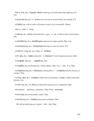 ἀνεξί-κᾰκος, ον, (ἀνέχοµαι, κακόν) enduring evil, forbearing, long-suffering, N.T.,
Luc.

ἀν-εξιχνίαστος, ον, (ἐκ, ἴχνιον) not to be traced, unsearchable, inscrutable, N.T.

ἀν-έξοδος, ον, with no outlet, allowing no return, Lat. irremeabilis, Theocr.

ἄνεοι or ἀνεοί, v. ἄνεως.

ἀν-έορτος, ον, (ἑορτή) without festival, c. gen., ἀν. ἱερῶν without share in festal rites,
Eur.

ἀν-επαίσθητος, ον, (ἐπαισθάνοµαι) unprecieved, imperceptible, Plut., Luc.

ἀν-επαίσχυντος, ον, (ἐπαισχύνοµαι) having no cause for shame, N.T.

ἀν-έπαλτο, 3 sing. Ep. aor. 2 pass. of ἀναπάλλω.

ἀν-έπᾰφος, ον, (ἐπαφή) untouched, ἀν. παρέχειν τι rem integram praestare, Dem.

ἀν-επαφρόδῑτος, ον, = ἀναφρόδιτος, Xen.

ἀν-επαχθής, ές, not burdensome, without offence, Plut., Luc.:—Adv. -θῶς, Thuc.

ἀν-επιβούλευτος, ον, (ἐπιβουλεύω) without plots, τὸ ἀνεπιβούλευτον the absence of
intrigue, Thuc.

ἀν-επίγρᾰφος, ον, (ἐπιγράφω) without title or inscription: metaph. without noticeable
features, Luc.

ἀν-επίδῐκος, ον, (ἐπί, δίκη) not disputed by legal process, undisputed, Dem.

ἀνεπιείκεια, ἡ, unfairness, unkindness, Dem. From ἀνεπιεικής

ἀν-επιεικής, ές, unreasonable, unfair, Thuc.

ἀν-επίκλητος, ον, (ἐπικαλέω) unaccused, unblamed, Xen.

   II. without preferring any charge:—Adv. -τως, Thuc.




                                                                                        284
 