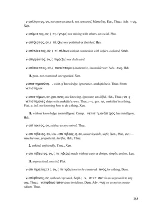 ἀν-επίληπτος, ον, not open to attack, not censured, blameless, Eur., Thuc.: Adv. -τως,
Xen.

ἀν-επίµικτος, ον, (ἐπιµίγνυµι) not mixing with others, unsocial, Plut.

ἀν-επίξεστος, ον, (ἐπί, ξέω) not polished or finished, Hes.

ἀν-επίπλεκτος, ον, (ἐπί, πλέκω) without connexion with others, isolated, Strab.

ἀν-επίρρεκτος, ον, (ἐπιρρέζω) not dedicated.

ἀν-επίσκεπτος, ον, (ἐπισκέπτοµαι) inattentive, inconsiderate: Adv. -τως, Hdt.

   II. pass. not examined, unregarded, Xen.

ἀνεπιστηµοσύνη, ἡ, want of knowledge, ignorance, unskilfulness, Thuc. From
ἀνεπιστήµων

ἀν-επιστήµων, ον, gen. ονος, not knowing, ignorant, unskilful, Hdt., Thuc.; ναῦς
ἀνεπιστήµονες ships with unskilful crews, Thuc.;—c. gen. rei, unskilled in a thing,
Plat.; c. inf. not knowing how to do a thing, Xen.

   II. without knowledge, unintelligent: Comp. ἀνεπιστηµονέστερος less intelligent,
Hdt.

ἀν-επίτακτος, ον, subject to no control, Thuc.

ἀν-επιτήδειος, ον, Ion. -επιτήδεος, η, ον, unserviceable, unfit, Xen., Plat., etc.:—
mischievous, prejudicial, hurtful, Hdt., Thuc.

   2. unkind, unfriendly, Thuc., Xen.

ἀν-επιτήδευτος, ον, (ἐπιτηδεύω) made without care or design, simple, artless, Luc.

   II. unpractised, untried, Plut.

ἀν-επιτίµητος [τῑ], ον, (ἐπιτιµάω) not to be censured, τινος for a thing, Dem.

ἀν-επίφθονος, ον, without reproach, Soph.; ἀν. ἐστι πᾶσιν ‘tis no reproach to any
one, Thuc.; ἀνεπιφθονώτατον least invidious, Dem. Adv. -νως so as not to create
odium, Thuc.


                                                                                      285
 