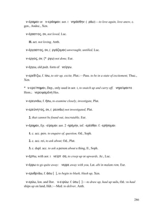ἀν-έραµαι or ἀν-εράοµαι: aor. I ἀνηράσθην: (ἐράω):—to love again, love anew, c.
gen., Andoc., Xen.

ἀν-έραστος, ον, not loved, Luc.

   II. act. not loving, Anth.

ἀν-έργαστος, ον, (ἐργάζοµαι) unwrought, untilled, Luc.

ἄν-εργος, ον, (*ἔργω) not done, Eur.

ἀν-έργω, old poët. form of ἀνείργω.

ἀν-ερεθίζω, f. ίσω, to stir up, excite, Plut.:—Pass. to be in a state of excitement, Thuc.,
Xen.

*ἀν-ερείποµαι, Dep., only used in aor. I, to snatch up and carry off, ἀνηρείψαντο
Hom.; ἀνερειψαµένη Hes.

ἀν-ερευνάω, f. ήσω, to examine closely, investigate, Plat.

ἀν-ερεύνητος, ον, (ἐρευνάω) not investigated, Plat.

   2. that cannot be found out, inscrutable, Eur.

ἀν-έροµαι, Ep. -είροµαι: aor. 2 -ηρόµην, inf. -ερέσθαι: f. -ερήσοµαι:

   1. c. acc. pers. to enquire of, question, Od., Soph.

   2. c. acc. rei, to ask about, Od., Plat.

   3. c. dupl. acc. to ask a person about a thing, Il., Soph.

ἀν-έρπω, with aor. I ἀνείρπῠσα, to creep up or upwards, Ar., Luc.

ἀν-έρρω to go quite away: ἄνερρε away with you, Lat. abi in malam rem, Eur.

ἀν-ερυθριάω, f. άσω [ᾱ], to begin to blush, blush up, Xen.

ἀν-ερύω, Ion. and Dor. ἀν-ειρύω: f. ύσω [ῠ]:—to draw up, haul up sails, Od.: to haul
ships up on land, Hdt.:—Med. to deliver, Anth.



                                                                                        286
 