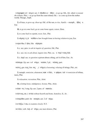 ἀν-έρχοµαι (cf.ἄνειµι): aor. 2 -ήλυθον or -ῆλθον:—to go up, Od., Att.: absol. to mount
the tribune, Plut.:—to go up from the coast inland, Od.:—to come up from the nether
world, Theogn., Soph.

   2. of trees, to grow up, shoot up, Od.: of the sun, to rise, Aesch.:—metaph., ὄλβος ἀν.
Eur.

   II. to go or come back, go or come home again, return, Hom.

   2. to come back to a point, recur, Eur., Plat.

   3. νόµος εἴς σʼ ἀνελθών a law brought home or having relation to you, Eur.

ἀν-ερωτάω, f. ήσω, like ἀνέροµαι:

   1. c. acc. pers. to ask or inquire of, question, Od., Plat.

   2. c. acc. rei, to ask about, inquire into, Plat.; so, ἀν. περί τινος Hdt.

   3. c. dupl. acc. to question a person about a thing, ask it of him, Eur., Ar.

ἀνέσαιµι, Ep. aor. I of ἀνίηµι; ἄνεσαν, 3 pl.; ἀνέσας, part.

ἄνεσις, gen. εως, Ion. ιος, ἡ, (ἀνίηµι) a loosening, relaxing of strings, Plat., etc.

    2. metaph. remission, abatement, κακῶν Hdt.; ἄν. φόρων, τελῶν remission of tribute,
taxes, Plut.

   3. relaxation, recreation, Plat., Arist.

   II. a letting loose, indulgenece, license, Plat., Arist.

ἀν-έσσῠτο, 3 sing. Ep. aor. 2 pass. of ἀνασεύω.

ἀν-έστιος, ον, (ἑστία) without hearth and home, homeless, Il., Ar.

ἀν-έσχεθον, poët. for ἄνεσχον, aor. 2 of ἀνέχω.

ἀν-ετάζω, f. σω, to examine closely, N.T.

ἀνετέον, verb. Adj. of ἀνίηµι, one must dismiss, Plat.




                                                                                        287
 