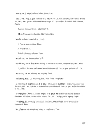 ἄνετος, ον, (ἀνίηµι) relaxed, slack, loose, Luc.

ἄνευ, (ἀνα-) Prep. c. gen. without, οὐκ ἄνευ θεῶν, Lat. non sine Diis, not without divine
aid, Od.; ἄνευ ἐµέθεν without my knowledge, Il.; ἄνευ πολιτῶν without their consent,
Aesch.

   II. away from, far from, ἄνευ δηΐων Il.

   III. in Prose, except, besides, like χωρίς, Xen.

ἄνευθε, before a vowel -θεν, (ἄνευ):

   1. Prep. c. gen., without, Hom.

   2. away from, Il.

   II. Adv. far away, distant, Hom.

ἀν-εύθετος, ον, inconvenient, N.T.

ἀν-εύθῡνος, ον, (εὔθυναι) not having to render an account, irresponsible, Hdt., Thuc.

   2. guiltless, because such a one is not liable to trial, Luc.; c. gen. guiltless of. . , Id.

ἄν-ευκτος, ον, not wishing, not praying, Anth.

ἀνεύρεσις, εως, ἡ, a discovery, Eur., Plut. From ἀνευρίσκω

ἀν-ευρίσκω, f. -ευρήσω, aor. 2 -εῦρον:—Pass.,aor. I -ευρέθην:—to find out, make out,
discover, Hdt., Att.:—Pass. to be found out or discovered, Thuc.; c. part. to be discovered
to be. . , Hdt.

ἀν-ευφηµέω, f. ήσω, to shout εὐφήµει or εὐφηµεῖτε: as this was mainly done on
sorrowful occasions, to cry aloud, shriek, Eur., etc.; ἀνεύφηµησεν οἰµωγῇ Soph.

ἀ-νέφελος, ον, (νεφέλη) unclouded, cloudless, Od.: metaph. not to be veiled or
concealed, Soph.

ἀν-εχέγγυος, ον, not giving surety or confidence, Thuc.




                                                                                              288
 