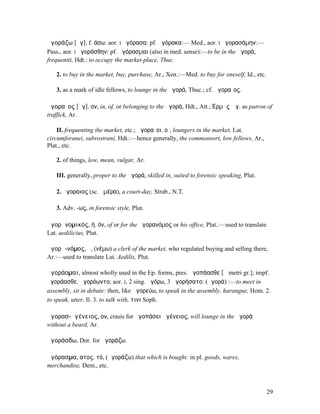 ἀγοράζω [ᾰγ], f. άσω: aor. I ἠγόρασα: pf. ἠγόρακα:— Med., aor. I ἠγορασάµην:—
Pass., aor. I ἠγοράσθην: pf. ἠγόρασµαι (also in med. sense):—to be in the ἀγορά,
frequentit, Hdt.: to occupy the market-place, Thuc.

   2. to buy in the market, buy, purchase, Ar., Xen.:—Med. to buy for oneself, Id., etc.

   3. as a mark of idle fellows, to lounge in the ἀγορά, Thuc.; cf. ἀγοραῖος.

ἀγοραῖος [ᾰγ], ον, in, of, or belonging to the ἀγορά, Hdt., Att.; ̓͂Ερµῆς Ἀγ. as patron of
traffick, Ar.

    II. frequenting the market, etc.; ἀγοραῖοι, οἱ, loungers in the market, Lat.
circumforanei, subrostrani, Hdt.:—hence generally, the commonsort, low fellows, Ar.,
Plat., etc.

   2. of things, low, mean, vulgar, Ar.

   III. generally, proper to the ἀγορά, skilled in, suited to forensic speaking, Plut.

   2. ἀγοραιος (sc. ἡµέρα), a court-day, Strab., N.T.

   3. Adv. -ως, in forensic style, Plut.

ἀγορᾱνοµικός, ή, όν, of or for the ἀγορανόµος or his office, Plat.:—used to translate
Lat. aedilicius, Plut.

ἀγορᾱ-νόµος, ὁ, (νέµω) a clerk of the market, who regulated buying and selling there,
Ar.:—used to translate Lat. Aedilis, Plut.

ἀγοράοµαι, almost wholly used in the Ep. forms, pres. ἀγοπάασθε [ᾱ metri gr.]; impf.
ἠγοράασθε, ἠγορόωντο; aor. I, 2 sing. ἠγόρω, 3 ἀγορήσατο: (ἀγορά) :—to meet in
assembly, sit in debate: then, like ἀγορεύω, to speak in the assembly, harangue, Hom. 2.
to speak, utter, Il. 3. to talk with, τινι Soph.

ἀγορασ-ἀγένειος, ον, crasis for ἀγοπάσει ἀγένειος, will lounge in the ἀγορά
without a beard, Ar.

ἀγοράσδω, Dor. for ἀγοράζω.

ἀγόρασµα, ατος, τό, (ἀγοράζω) that which is bought: in pl. goods, wares,
merchandise, Dem., etc.



                                                                                           29
 