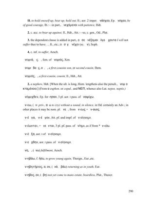 II. to hold oneself up, bear up, hold out, Il.; aor. 2 imper. ἀνάσχεο, Ep. ἄνσχεο, be
of good courage, Ib.:—in part., ἀνεχόµενοι with patience, Hdt.

   2. c. acc. to bear up against, Il., Hdt., Att.:—so, c. gen., Od., Plat.

    3. the dependent clause is added in part., οὔ σε ἀνέξοµαι ἄλγεʼ ἔχοντα I will not
suffer thee to have. . , Il., etc.; οὐ σῖγʼ ἀνέχει (sc. ὤν); Soph.

   4. c. inf. to suffer, Aesch.

ἀνεψιά, ᾶς, ἡ, fem. of ἀνεψιός, Xen.

ἀνεψιᾰδοῦς, οῦ, ὁ, a first-cousins son, or second cousin, Dem.

ἀνεψιός, ὁ, a first-cousin, cousin, Il., Hdt., Att.

   2. a nephew, Hdt. [When the ult. is long, Hom. lengthens also the penult., ἀνεψῑοῦ
κταµένοιο.] (From α euphon. or copul., and ΝΕΠ, whence also Lat. nepos, neptis.)

ἀνέψυχθεν, Ep. for -ησαν, 3 pl. aor. I pass. of ἀναψύχω.

ἄν-εω, (ἀν- priv., αὔω to cry) without a sound, in silence, in Od. certainly an Adv.; in
other places it may be nom. pl. ἄνεῳ, from ἄν-εως = ἄν-αυος.

ἀν-έῳγα, ἀν-έῳγον, Att. pf. and impf. of ἀν-οίγνυµι.

ἀν-έωνται, = ἀνεῶνται, 3 pl. pf. pass. of ἀνίηµι, as if from *ἀν-εόω.

ἀν-έῳξα, aor. I of ἀν-οίγνυµι.

ἀν-εῴχθην, aor. I pass. of ἀν-οίγνυµι.

ἄνη, ἡ, (ἄνω) fulfilment, Aesch.

ἀν-ηβάω, f. ήσω, to grow young again, Theogn., Eur.,etc.

ἀν-ηβητήριος, α, ον, (ἀνά, ἡβάω) returning as in youth, Eur.

ἄν-ηβος, ον, (ἥβη) not yet come to mans estate, beardless, Plat., Theocr.




                                                                                           290
 