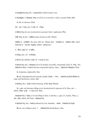 ἀν-ηγεµόνευτος, ον, (ἡγεµονεύω) without leader, Luc.

ἀν-ηγέοµαι, f. ήσοµαι, Dep. to tell as in a narrative, relate, recount, Pind., Hdt.

   2. intr. to advance, Pind.

ἀνήῃ, Ep. 3 sing. aor. 2 subj. of ἀνίηµι.

ἀν-ήδυντος, ον, not sweetened or seasoned, Arist.: unpleasant, Plut.

ἀνήθῐνος, η, ον, (ἄνηθον) made of anise or dill, Theocr.

ἄνηθον or ἄννηθον, τό, anise, dill, Ar., Theocr.;Ion. ἄννησον or ἄνησον, Hdt.; Aeol.
ἄννητον or ἄνητον, Sappho. (Deriv. unknown.)

ἀν-ῇθον, impf. of ἀν-αίθω.

ἀν-ήϊξα, aor. I of ἀν-αΐσσω.

ἀν-ήϊον, Ep. and Ion. impf. of ἄν-ειµι (εἶµι).

ἀν-ήκεστος, ον, (ἀκέοµαι) not to be healed, incurable, irreparable, fatal, Il., Hdt., Att.;
ἀνήκεστα ποιεῖν τινα to do one irreparable injuries, Xen.; ἀνήκεστα πάσχειν Thuc.

   2. of persons, implacable, Xen.

    II. act. damaging beyond remedy, deadly, Soph.:—Adv., ἀνηκέστως διατιθέναι to
treat with barbarous cruelty, Hdt.

ἀν-ήκοος, ον, (ἀκοή) without hearing, of the dead, Mosch.

   2. c. gen. not hearing a thing, never having heard it, ignorant of it, Xen., etc.:—
absol., σκαιὸς καὶ ἀν. ignorant, Dem.

ἀνηκουστέω, f. ήσω, to be unwilling to hear, to disobey, c. gen., Il., Aesch., Thuc.; c.
dat., Hdt.; absol., Id. From ἀνήκουστος

ἀν-ήκουστος, ον, (ἀκούω) unheard of, Lat. inauditus, ἤκουσʼ ἀνήκουστα Soph.

   II. act. not willing to hear: τὸ ἀνήκουστον disobedience, Xen.



                                                                                         291
 