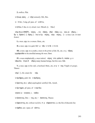 2. endless, Plat.

ἀν-ήνωρ, ορος, ὁ, (ἀνήρ) unmanly, Od., Hes.

ἀν-ῆπται, 3 sing. pf. pass. of ἀν-άπτω.

ἀν-ηπύω, f. σω, to cry aloud, roar, Mosch. [v. ἠπύω.]

ἀνήρ (Root ΑΝΕΡ), ἀνέρος, ὁ, Att. ἀνδρός, ἀνδρί, ἄνδρα, voc. ἄνερ: pl. ἄνδρες, -
δρῶν, -δράσι [ᾰ], -δρας: [ᾰ: but in Ep. ἀνέρος, ἀνέρι, ἀνέρες, ᾱ]:—a man, Lat. vir (not
homo):

   I. a man, opp. to a woman, Hom., etc.

   II. a man, opp. to a god, πατὴρ ἀνδρῶν τε θεῶν τε Id.

   III. a man, opp. to a youth, a man in the prime of life, Id., etc.; εἰς ἄνδρας
ἐγγράφεσθαι to be enrolled among the men, Dem.

   IV. a man emphatically, a man indeed, ἀνέρες ἔστε, φίλοι Il.; πολλοὶ µὲν
ἄνθρωποι, ὀλίγοι δὲ ἄνδρες many human beings, but few men, Hdt.

   V. a man, opp. to his wife, a husband, Hom., etc.; αἰγῶν ἄνερ, Virgils vir gregis,
Theocr.

ἁνήρ [ᾱ], Att. crasis for ὁ ἀνήρ.

ἀν-ήριθµος, poët. for ἀν-άριθµος.

ἀν-ήροτος, ον, (ἀρόω) unploughed, untilled, Od., Aesch.

ἀν-ήρτηµαι, pf. pass. of ἀν-αρτάω.

ἄνησον or ἄννησον, v. ἄνηθον.

ἀν-ήσσητος, Dor. -ᾱτος, ον, = ἀήσσητος, Theocr.

ἀν-ήφαιστος, ον, without real fire, πῦρ ἀνήφαιστον, i.e. the fire of discord, Eur.

ἀν-ήφθην, aor. I pass. of ἀνάπτω.



                                                                                        293
 