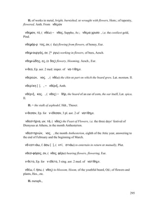 II. of works in metal, bright, burnished, or wrought with flowers, Hom.; of tapestry,
flowered, Anth. From ἄνθεµον

ἄνθεµον, τό, (ἀνθέω) = ἄνθος, Sappho, Ar.; ἄνθεµα χρυσοῦ, i.e. the costliest gold,
Pind.

ἀνθεµόρ-ρῠτος, ον, (ῥέω) flowing from flowers, of honey, Eur.

ἀνθεµ-ουργός, ον, (*ἔργω) working in flowers, of bees, Aesch.

ἀνθεµ-ώδης, ες, (εἶδος) flowery, blooming, Aesch., Eur.

ἄν-θεο, Ep. aor. 2 med. imper. of ἀνα-τίθηµι.

ἀνθερεών, ῶνος, ὁ, (ἀνθέω) the chin or part on which the beard grew, Lat. mentum, Il.

ἀνθερίκη [ῐ], ἡ, = ἀνθέριξ, Anth.

ἀνθέριξ, ῐκος, ὁ, (ἄνθος) = ἀθήρ, the beard of an ear of corn, the ear itself, Lat. spica,
Il.

   II. = the stalk of asphodel, Hdt., Theocr.

ἄν-θεσαν, Ep. for ἀν-έθεσαν, 3 pl. aor. 2 of ἀνατίθηµι.

Ἀνθεστήρια, ων, τά, (ἄνθος) the Feast of Flowers, i.e. the three days‘ festival of
Dionysus at Athens, in the month Anthesterion.

Ἀνθεστηριών, ῶνος, ὁ, the month Anthesterion, eighth of the Attic year, answering to
the end of February and the beginning of March.

ἀνθ-εστιάω, f. άσω [ᾱ], (ἀντί, ἑστιάω) to entertain in return or mutually, Plut.

ἀνθεσ-φόρος, ον, (ἄνθος, φέρω) bearing flowers, flowering, Eur.

ἄν-θετο, Ep. for ἀν-έθετο, 3 sing. aor. 2 med. of ἀνατίθηµι.

ἀνθέω, f. ήσω, (ἄνθος) to blossom, bloom, of the youthful beard, Od.; of flowers and
plants, Hes., etc.

   II. metaph.,


                                                                                        295
 