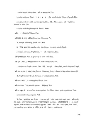 1. to be bright with colour, ἀνθεῖν φοινικίσι Xen.

   2. to be in bloom, Pind.; ἐν ὥρᾳ, ἐφʼ ὥρᾳ ἀνθεῖν to be in the bloom of youth, Plat.

   3. to flourish in wealth and prosperity, Hes., Hdt., Att.; c. dat., ἀνθ. ἀνδράσι to
abound in men, Hdt.

   4. to be at the height or pitch, Aesch., Soph.

ἄνθη, ἡ, (ἄνθος) full bloom, Plat.

ἀνθηρός, ά, όν, (ἀνθέω) flowering, blooming, Ar.

   II. metaph. blooming, fresh, Eur., Xen.

   2. ἀνθηρὸν µένος rage bursting into flower, i.e. at its height, Soph.

   3. bright-coloured, bright, Eur.; τὸ ἀνθ. brightness, Luc.

ἀνθ-ησσάοµαι, Pass. to give way in turn, τινί Thuc.

ἀνθίζω, f. ίσω, (ἄνθος) to strew or deck with flowers, Eur.

   2. to dye with bright colour: Pass., Hdt.; metaph., ἠνθισµένος dyed, disguised, Soph.

ἀνθινός, ή, όν, (ἄνθος) like flowers, blooming, fresh, ἄνθινον εἶδαρ, of the lotus, Od.

   II. bright-coloured, Lat. floridus, of womens dress, Plut.

ἀνθ-ιππᾰσία, ἡ, a sham-fight of horse, Xen.

ἀνθ-ιππεύω, f. σω, to ride against, ἀλλήλοις Xen.

ἀνθ-ίστηµι, f. ἀντι-στήσω, to set against, Ar., Thuc.: to set up in opposition, Thuc.

   2. to match with, compare, Plut.

     II. Pass., with intr. aor. 2 act. ἀντέστην, pf. ἀνθέστηκα, Att. contr. part. ἀνθεστώς:
fut. med. ἀντιστήσοµαι, aor. I ἀντεστησάµην and pass. ἀντεστάθην [ᾰ]:—to stand
against, esp. in battle, to withstand, oppose, τινι Il., Hdt., Att.; also, πρός τινα Thuc.,
etc.: rarely c. gen., φρενῶν ἀνθίσταται (al. ἀνθάπτεται) Aesch.



                                                                                         296
 