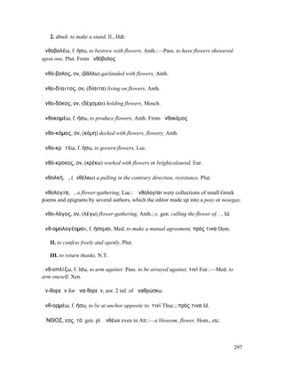 2. absol. to make a stand, Il., Hdt.

ἀνθοβολέω, f. ήσω, to bestrew with flowers, Anth.:—Pass. to have flowers showered
upon one, Plut. From ἀνθόβολος

ἀνθό-βολος, ον, (βάλλω) garlanded with flowers, Anth.

ἀνθο-δίαιτος, ον, (δίαιτα) living on flowers, Anth.

ἀνθο-δόκος, ον, (δέχοµαι) holding flowers, Mosch.

ἀνθοκοµέω, f. ήσω, to produce flowers, Anth. From ἀνθοκόµος

ἀνθο-κόµος, ον, (κόµη) decked with flowers, flowery, Anth.

ἀνθο-κρᾰτέω, f. ήσω, to govern flowers, Luc.

ἀνθό-κροκος, ον, (κρέκω) worked with flowers or brightcoloured, Eur.

ἀνθολκή, ἡ, (ἀνθέλκω) a pulling in the contrary direction, resistance, Plut.

ἀνθολογία, ἡ, a flower-gathering, Luc.: Ἀνθολογίαι were collections of small Greek
poems and epigrams by several authors, which the editor made up into a posy or nosegay.

ἀνθο-λόγος, ον, (λέγω) flower-gathering, Anth.; c. gen. culling the flower of. . , Id.

ἀνθ-οµολογέοµαι, f. ήσοµαι, Med. to make a mutual agreement, πρός τινα Dem.

   II. to confess freely and openly, Plut.

   III. to return thanks, N.T.

ἀνθ-οπλίζω, f. ίσω, to arm against: Pass. to be arrayed against, τινί Eur.:—Med. to
arm oneself, Xen.

ἀν-θορεῖν for ἀνα-θορεῖν, aor. 2 inf. of ἀναθρώσκω.

ἀνθ-ορµέω, f. ήσω, to lie at anchor opposite to, τινί Thuc.; πρός τινα Id.

ἌΝΘΟΣ, εος, τό: gen. pl. ἀνθέων even in Att.:—a blossom, flower, Hom., etc.



                                                                                         297
 