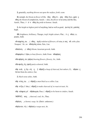 2. generally, anything thrown out upon the surface, froth, scum.

   II. metaph. the bloom or flower of life, ἥβης ἄνθος Il.; ὥρας ἄνθος Xen.; χροιᾶς
ἄνθος the bloom of complexion, Aesch.:—also, the flower of an army and the like,
Aesch., Thuc.; τὸ σὸν ἄνθος thy pride or honour, Aesch.

   2. the height or highest pitch of anything, bad as well as good, ἔρωτος Id.; µανίας
Soph.

   III. brightness, brilliancy, Theogn.; in pl. bright colours, Plat.; ἁλὸς ἄνθεα, i.e.
purple, Anth.

ἀνθ-οσµίας, ου, ὁ, (ἄνθος, ὀσµή) redolent of flowers, of wine, οἶνος ἀνθ. with a fine
‘bouquet,’ Ar.; so ἀνθοσµίας alone, Xen., Luc.

ἀνθοσύνη, ἡ, (ἄνθος) bloom, luxuriant growth, Anth.

ἀνθοφορέω, f. ήσω, to bear flowers, Anth. From ἀνθοφόρος

ἀνθο-φόρος, ον, (φέρω) bearing flowers, flowery, Ar., Anth.

ἀνθο-φυής, ές, (φυή) party-coloured, Anth.

ἀνθρᾰκιά, ᾶς, Ep. -ιή, ῆς, ἡ (ἄνθραξ) a heap of charcoal, hot embers, Il.; ἀνθρακιᾶς
ἄπο hot from the embers, Eur.

   2. black sooty ashes, Anth.

ἀνθρᾰκίας, ου, ὁ, (ἄνθραξ) a man black as a collier, Luc.

ἀνθρᾰκίζω, f. ίσω, (ἄνθραξ) to make charcoal of, to roast or toast, Ar.

ἀνθρᾰκόοµια, pf. ἠνθράκωµαι, Pass. (ἄνθραξ) to be burnt to cinders, Aesch.

ἌΝΘΡΑΞ, ᾰκος, ὁ, charcoal, coal, Ar., Thuc.

ἀνθρήνη, ἡ, a hornet, wasp, Ar. (Deriv. unknown.)

ἀνθρήνιον, τό, (ἀνθρήνη) a wasps nest, Ar.




                                                                                          298
 