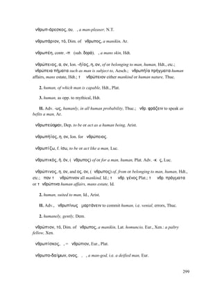 ἀνθρωπ-άρεσκος, ου, ὁ, a man-pleaser, N.T.

ἀνθρωπάριον, τό, Dim. of ἄνθρωπος, a manikin, Ar.

ἀνθρωπέη, contr. -πῆ (sub. δορά), ἡ, a mans skin, Hdt.

ἀνθρώπειος, α, ον, Ion. -ήϊος, η, ον, of or belonging to man, human, Hdt., etc.;
ἀνθρώπεια πήµατα such as man is subject to, Aesch.; ἀνθρωπήϊα πρήγµατα human
affairs, mans estate, Hdt.; τὸ ἀνθρώπειον either mankind or human nature, Thuc.

   2. human, of which man is capable, Hdt., Plat.

   3. human, as opp. to mythical, Hdt.

    II. Adv. -ως, humanly, in all human probability, Thuc.; ἀνθρ. φράζειν to speak as
befits a man, Ar.

ἀνθρωπεύοµαι, Dep. to be or act as a human being, Arist.

ἀνθρωπήϊος, η, ον, Ion. for ἀνθρώπειος.

ἀνθρωπίζω, f. ίσω, to be or act like a man, Luc.

ἀνθρωπικός, ή, όν, (ἄνθρωπος) of or for a man, human, Plat. Adv. -κῶς, Luc.

ἀνθρώπινος, η, ον, and ος, ον, (ἄνθρωπος) of, from or belonging to man, human, Hdt.,
etc.; ἅπαν τὸ ἀνθρώπινον all mankind, Id.; τὸ ἀνθρ. γένος Plat.; τὰ ἀνθρ. πράγµατα
or τἀνθρώπινα human affairs, mans estate, Id.

   2. human, suited to man, Id., Arist.

   II. Adv., ἀνθρωπίνως ἁµαρτάνειν to commit human, i.e. venial, errors, Thuc.

   2. humanely, gently, Dem.

ἀνθρώπιον, τό, Dim. of ἄνθρωπος, a manikin, Lat. homuncio, Eur., Xen.: a paltry
fellow, Xen.

ἀνθρωπίσκος, ὁ, = ἀνθρώπιον, Eur., Plat.

ἀνθρωπο-δαίµων, ονος, ὁ, ἡ, a man-god, i.e. a deified man, Eur.


                                                                                    299
 