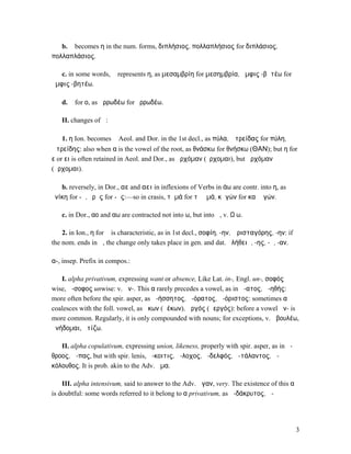 b. ᾰ becomes η in the num. forms, διπλήσιος, πολλαπλήσιος for διπλάσιος,
πολλαπλάσιος.

   c. in some words, ᾰ represents η, as µεσαµβρίη for µεσηµβρία, ἀµφις -βᾰτέω for
ἀµφις -βητέω.

   d. ᾰ for ο, as ἀρρωδέω for ὀρρωδέω.

   II. changes of ᾱ:

   1. η Ion. becomes ᾱ Aeol. and Dor. in the 1st decl., as πύλα, Ἀτρείδας for πύλη,
Ἀτρείδης: also when α is the vowel of the root, as θνάσκω for θνήσκω (ΘΑΝ); but η for
ε or ει is often retained in Aeol. and Dor., as ἠρχόµαν (ἔρχοµαι), but ἀρχόµαν
(ἄρχοµαι).

   b. reversely, in Dor., αε and αει in inflexions of Verbs in άω are contr. into η, as
ἐνίκη for -ᾱ, ὁρῇς for -ᾷς:—so in crasis, τἠµά for τὰ ἐµά, κἠγών for καὶ ἐγών.

   c. in Dor., αο and αω are contracted not into ω, but into ᾱ, v. Ω ω.

    2. in Ion., η for ᾱ is characteristic, as in 1st decl., σοφίη, -ην, Ἀρισταγόρης, -ην: if
the nom. ends in ᾰ, the change only takes place in gen. and dat. ἀλήθειᾰ, -ης, -ῃ, -αν.

α-, insep. Prefix in compos.:

   I. alpha privativum, expressing want or absence, Like Lat. in-, Engl. un-, σοφός
wise, ἄ-σοφος unwise: v. ἀν-. This α rarely precedes a vowel, as in ἄ-ατος, ἀ-ηθής:
more often before the spir. asper, as ἀ-ήσσητος, ἀ-όρατος, ἀ-όριστος: sometimes α
coalesces with the foll. vowel, as ἄκων (ἀέκων), ἀργός (ἀεργός): before a vowel ἀν- is
more common. Regularly, it is only compounded with nouns; for exceptions, v. ἀβουλέω,
ἀνήδοµαι, ἀτίζω.

   II. alpha copulativum, expressing union, likeness, properly with spir. asper, as in ἅ-
θροος, ἅ-πας, but with spir. lenis, ἄ-κοιτις, ἄ-λοχος, ἀ-δελφός, ἀ-τάλαντος, ἀ-
κόλουθος. It is prob. akin to the Adv. ἅµα.

    III. alpha intensivum, said to answer to the Adv. ἄγαν, very. The existence of this α
is doubtful: some words referred to it belong to α privativum, as ἀ-δάκρυτος, ἀ-




                                                                                               3
 
