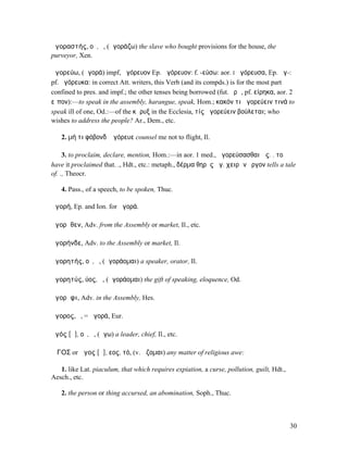 ἀγοραστής, οῦ, ὁ, (ἀγοράζω) the slave who bought provisions for the house, the
purveyor, Xen.

ἀγορεύω, (ἀγορά) impf, ἠγόρευον Ep. ἀγόρευον: f. -εύσω: aor. I ἠγόρευσα, Ep. ἁγ-:
pf. ἠγόρευκα: in correct Att. writers, this Verb (and its compds.) is for the most part
confined to pres. and impf.; the other tenses being borrowed (fut. ἐρῶ, pf. είρηκα, aor. 2
εἶπον):—to speak in the assembly, harangue, speak, Hom.; κακόν τι ἀγορεύειν τινά to
speak ill of one, Od.:—of the κῆρυξ in the Ecclesia, τίς ἀγορεύειν βούλεται; who
wishes to address the people? Ar., Dem., etc.

   2. µή τι φόβονδʼ ἀγόρευε counsel me not to flight, Il.

     3. to proclaim, declare, mention, Hom.:—in aor. 1 med., ἀγορεύσασθαι ὡς. . το
have it proclaimed that. ., Hdt., etc.: metaph., δέρµα θηρὸς ἀγ. χειρῶν ἔργον tells a tale
of. ., Theocr.

   4. Pass., of a speech, to be spoken, Thuc.

ἀγορή, Ep. and Ion. for ἀγορά.

ἀγορῆθεν, Adv. from the Assembly or market, Il., etc.

ἀγορήνδε, Adv. to the Assembly or market, Il.

ἀγορητής, οῦ, ὁ, (ἀγοράοµαι) a speaker, orator, Il.

ἀγορητύς, ύος, ἡ, (ἀγοράοµαι) the gift of speaking, eloquence, Od.

ἀγορῆφι, Adv. in the Assembly, Hes.

ἄγορος, ὁ, = ἀγορά, Eur.

ἀγός [ᾰ], οῦ, ὁ, (ἄγω) a leader, chief, Il., etc.

ἍΓΟΣ or ἄγος [ᾰ], εος, τό, (v. ἅζοµαι) any matter of religious awe:

   1. like Lat. piaculum, that which requires expiation, a curse, pollution, guilt, Hdt.,
Aesch., etc.

   2. the person or thing accursed, an abomination, Soph., Thuc.



                                                                                            30
 