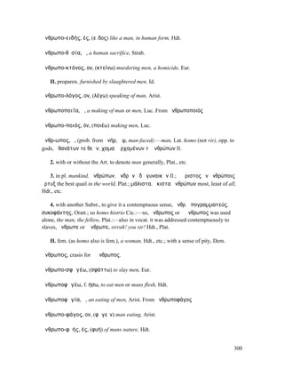 ἀνθρωπο-ειδής, ές, (εἶδος) like a man, in human form, Hdt.

ἀνθρωπο-θῠσία, ἡ, a human sacrifice, Strab.

ἀνθρωπο-κτόνος, ον, (κτείνω) murdering men, a homicide, Eur.

   II. proparox. furnished by slaughtered men, Id.

ἀνθρωπο-λόγος, ον, (λέγω) speaking of man, Arist.

ἀνθρωποποιΐα, ἡ, a making of man or men, Luc. From ἀνθρωποποιός

ἀνθρωπο-ποιός, όν, (ποιέω) making men, Luc.

ἄνθρ-ωπος, ὁ, (prob. from ἀνήρ, ὤψ, man-faced):—man, Lat. homo (not vir), opp. to
gods, ἀθανάτων τε θεῶν, χαµαὶ ἐρχοµένων τʼ ἀνθρώπων Il.

   2. with or without the Art. to denote man generally, Plat., etc.

   3. in pl. mankind, ἀνθρώπων, ἀνδρῶν ἠδὲ γυναικῶν Il.; ὁ ἄριστος ἐν ἀνθρώποις
ὄρτυξ the best quail in the world, Plat.; µάλιστα, ἥκιστα ἀνθρώπων most, least of all,
Hdt., etc.

    4. with another Subst., to give it a contemptuous sense, ἄνθρ. ὑπογραµµατεύς,
συκοφάντης, Oratt.; so homo histrio Cic.:—so, ἄνθρωπος or ὁ ἄνθρωπος was used
alone, the man, the fellow, Plat.:—also in vocat. it was addressed contemptuously to
slaves, ἄνθρωπε or ὦ ̓νθρωπε, sirrah! you sir! Hdt., Plat.

   II. fem. (as homo also is fem.), a woman, Hdt., etc.; with a sense of pity, Dem.

ἅνθρωπος, crasis for ὁ ἄνθρωπος.

ἀνθρωπο-σφᾰγέω, (σφάττω) to slay men, Eur.

ἀνθρωποφᾰγέω, f. ήσω, to eat men or mans flesh, Hdt.

ἀνθρωποφᾰγία, ἡ, an eating of men, Arist. From ἀνθρωποφάγος

ἀνθρωπο-φάγος, ον, (φᾰγεῖν) man eating, Arist.

ἀνθρωπο-φῠής, ές, (φυή) of mans nature, Hdt.


                                                                                       300
 