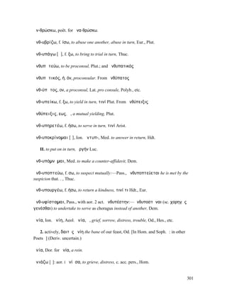 ἀν-θρώσκω, poët. for ἀνα-θρώσκω.

ἀνθ-υβρίζω, f. ίσω, to abuse one another, abuse in turn, Eur., Plut.

ἀνθ-υπάγω [ᾰ], f. ξω, to bring to trial in turn, Thuc.

ἀνθυπᾰτεύω, to be proconsul, Plut.; and ἀνθυπατικός

ἀνθυπᾰτικός, ή, όν, proconsular. From ἀνθύπατος

ἀνθ-ύπᾰτος, ον, a proconsul, Lat. pro consule, Polyb., etc.

ἀνθ-υπείκω, f. ξω, to yield in turn, τινί Plut. From ἀνθύπειξις

ἀνθύπειξις, εως, ἡ, a mutual yielding, Plut.

ἀνθ-υπηρετέω, f. ήσω, to serve in turn, τινί Arist.

ἀνθ-υποκρίνοµαι [ῖ], Ion. ἀντυπ-, Med. to answer in return, Hdt.

   II. to put on in turn, ὀργήν Luc.

ἀνθ-υπόµνῠµαι, Med. to make a counter-affidavit, Dem.

ἀνθ-υποπτεύω, f. σω, to suspect mutually:—Pass., ἀνθυποπτεύεται he is met by the
suspicion that. . , Thuc.

ἀνθ-υπουργέω, f. ήσω, to return a kindness, τινί τι Hdt., Eur.

ἀνθ-υφίσταµαι, Pass., with aor. 2 act. ἀνθυπέστην:—ἀνθυποστῆναι (sc. χορηγὸς
γενέσθαι) to undertake to serve as choragus instead of another, Dem.

ἀνία, Ion. ἀνίη, Aeol. ὀνία, ἡ, grief, sorrow, distress, trouble, Od., Hes., etc.

   2. actively, δαιτὸς ἀνίη the bane of our feast, Od. [In Hom. and Soph. ῑ: in other
Poets ῑ̆] (Deriv. uncertain.)

ἁνία, Dor. for ἡνία, a rein.

ἀνιάζω [ῑ̆]: aor. I ἠνίᾰσα, to grieve, distress, c. acc. pers., Hom.


                                                                                        301
 