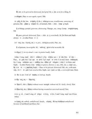II. intr. to be grieved or distressed, feel grief, Id.; c. dat. at or for a thing, Il.

ἀν-ιάοµαι, Dep. to cure again, repair, Hdt.

ἀνιᾱρός, ά, όν, Ion. ἀνιηρός, ή, όν, (ἀνιάω)grievous, troublesome, annoying, of
persons, Od.; ἐχθροῖς ἀνιαροί Ar., of animals, Hdt.:—Adv. ἀνιαρῶς Soph.

      2. of things, painful, grievous, distressing, Theogn., etc.; irreg. Comp. ἀνιηρέστερος
Od.

   II. pass. grieved, distressed, Xen.:—Adv. -ρῶς wretchedly, Id. [In Hom and Soph.
always ᾰνῑ-, in other Poets ᾰνῐ-.]

ἀν-ίᾱτος, Ion. -ίητος, ον, (ἀν- priv., ἰατός)incurable, Plat., etc.

      2. of persons, incorrigible, Id.; ἀνιάτως ἔχειν to be incurable, Id.

ἀν-ιάχω [ᾶ], to cry aloud: c. acc. to praise loudly, Anth.

ἀνιάω: 3 sing. impf. ἠνία: f. ἀνιάσω [ᾱ], Ep. ἀνιήσω: aor. I ἠνίᾱσα, Dor. ἀνίᾱσα:—
Pass., ἀνιῶµαι, Ion. 3 pl. opt. ἀνιῴατο: 3 pl. impf. ἠνιῶντο: f. in med. form ἀνιάσοµαι,
Ep. 2 sing. ἀνιήσεαι: aor. I ἠνιάθην, Ion. -ήθην: pf. ἠνίηµαι: (ἀνία): [ῑ in Hom. and
Soph.; ῑ̆ in other Poets]. Like ἀνιάζω, to grieve, distress, c. acc., Od., etc.; c. dupl. acc., ὁ
δρῶν σʼ ἀνιᾷ τὰς φρένας Soph.:—Pass. to be grieved, distressed, Od., etc.; with neut.
Adj., τοῦτʼ ἀνιῶµαι I am vexed at this, Soph.; aor. I part. as Adj., a sorrowful man, Hom.

ἀν-ῐδεῖν, aor. 2 inf. of ἀνοράω, to look up, Aesch.

ἀν-ίδρῡτος, ον, = ἀΐδρυτος.

ἀν-ῑδρωτί, Adv. (ἱδρόω) without sweat: metaph. without toil, Il.: lazily, slowly, Xen.

ἀνί-δρωτος, ον, (ἱδρόω) without having sweated or exercised oneself, Xen.

ἀν-ιεῖς, -ιεῖ, 2 and 3 sing. of ἀνίηµι: ἀν-ίεις, ἀν-ίει, 2 and 3 sing. impf. (as if from
ἀνιέω).

ἀν-ίερος, ον, unholy, unhallowed, Aesch.; ἀνίερος ἀθύτων πελάνων unhallowed
because of unoffered sacrifices, Eur.



                                                                                               302
 