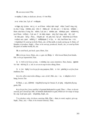 II. unconsecrated, Plat.

ἀν-ιερόω, f. ώσω, to dedicate, devote, τί τινι Plut.

ἀν-ιεῦνται, Ion. 3 pl. of ἀν-ιάοµαι.

ἀν-ίηµι, ης, η (also ἀνιεῖς, -εῖ as if from ἀνιέω), ησι: impf. ἀνίην, 2 and 3 sing. εις,
ει, Ion. 3 sing. ἀνίεσκε, also ἠνίει: f. ἀνήσω: pf. ἀνεῖκα: aor. I ἀνῆκα, Ion. ἀνέηκα:—
Hom. also has a 3 sing. fut. ἀνέσει, 3 pl. aor. I ἄνεσαν, opt. ἀνέσαιµι, part. ἀνέσαντες
(as if from ἀν-έζω):—3 pl. aor. 2 ἀνεῖσαν, imper. ἄνες, Ep.3 sing. subj. ἀνήῃ; inf.
ἀνεῖναι; part. ἀνείς:—Pass., ἀνίεµαι: pf. ἀνεῖµαι, Ion. 3 pl. pf. ἀνέωνται (as if from
ἀν-εόω): aor. I part. ἀνεθείς; f. ἀνεθήσοµαι. [ἀνῐEp., ἀνῑ- Att.; but Hom. has ἀνῑει,
ἀνῑέµενος.] To send up or forth, Hom., etc.; of the earth, to make spring up, h. Hom.; of
females, to produce, Soph.:—Pass. to be sent up, produced, Aesch., etc.; to send up from
the grave or nether world, Id., etc.

    II. to send back, put back, open, Hom., Eur.

   III. to let go, leave, Hom., etc.; c. gen. rei, δεσµῶν ἀνίει loosed them from bonds,
Od.: to let go unpunished, Xen.

   2. ἀν. τινί to let loose at one, ἀν. κύνας, Lat. canes immittere, Xen.; hence, ἄφρονα
τοῦτον ἀνέντες Il.: c. inf. to set on or urge to do a thing, Hom.

   3. ἀν. τινὰ πρός τι to let go for any purpose, Hdt.; ἀν. τινὰ µανίας to set free from
madness, Eur.

   4. to let, allow one to do a thing, c. acc. et inf., Hdt., etc.:—so, ἀν. κόµην to let it
hang, loosen, Eur.

   5. Med., c. acc., κόλπον ἀνιεµένη baring her breast, Il.; αἶγας ἀνιέµενοι flaying
goats, Od.

     6. to let go free, leave untilled, of ground dedicated to a god, Thuc.:—Pass. to devote
oneself, give oneself up, Hdt.; of animals dedicated to a god, which are let range at large,
Id.; esp. in pf. pass. part. ἀνειµένος, Soph., etc.

   7. to slacken, relax, let down, unstring, Hdt., Plat.:—then, to remit, neglect, give up,
Soph., Thuc., etc.:—Pass. to be treated remissly, Thuc.




                                                                                              303
 