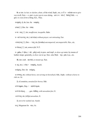 8. so intr. in Act. to slacken, abate, of the wind, Soph., etc.; οὐδὲν ἀνιέναι not to give
way at all, Xen.:—c. part. to give up or cease doing, ὕων οὐκ ἀνίει [ὁ θεός] Hdt.:—c.
gen. to cease from a thing, Eur., Thuc.

ἀνιηρός, ή, όν, Ion. for ἀνιαρός.

ἁνίκα [ῐ], Dor. for ἡνίκα.

ἀν-ίκᾰνος [ῐ], ον, insufficient, incapable, Babr.

ἀν-ῐκέτευτος, ον, (ἱκετεύω) without prayer, not entreating, Eur.

ἀ-νίκητος [ῑ], Dor. -ᾱτος, ον, (νικάω) unconquered, unconquerable, Hes., etc.

ἀν-ίλεως [ῑ], ων, unmerciful, N.T.

ἀν-ῐµάω, f. ήσω, (ἀνά, ἱµάς) only in pres. and impf., to draw up water, by means of
leather straps: generally, to draw out or up, Xen.: also Med. ἀνιµῶµαι, Luc., etc.

   II. intr. (sub. ἑαυτόν), to mount up, Xen.

ἄνῐος, ον, (ἀνία) = ἀνιαρός, Aesch.

ἁνιόχος, Dor. for ἡνιόχος.

ἄν-ιππος, ον, without horse, not serving on horseback, Hdt., Soph.: without a horse to
ride on, Ar.

   2. of countries, unsuited for horses, Hdt.

ἀνίπταµαι, Dep. = ἀναπέτοµαι.

ἀνιπτό-πους, ὁ, ἡ, gen. πόδος, with unwashen feet, Il.

ἄ-νιπτος, ον, (νίζω) unwashen, Il.

   2. not to be washed out, Aesch.

ἄνις, Megarean for ἄνευ, Ar.




                                                                                         304
 