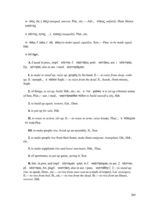 ἄν-ῐσος, ον, (ἴσος) unequal, uneven, Plat., etc.:—Adv., ἀνίσως, unfairly, Dem. Hence
ἀνισότης

ἀνῐσότης, ητος, ἡ, (ἄνισος) inequality, Plat., etc.

ἀν-ῐσόω, f. ώσω, (ἀνά, ἰσόω) to make equal, equalise, Xen.:—Pass. to be made equal,
Hdt.

ἀν-ίστηµι,

    A. Causal in pres., impf. ἀνίστην, f. ἀναστήσω, poët. ἀνστήσω, aor. I ἀνέστησα,
Ep. ἄνστησα; also in aor. I med. ἀνεστησάµην:

    I. to make to stand up, raise up, χειρός by his hand. Il.:—to raise from sleep, wake
up, Il.: metaph., ἀν. νόσον Soph.:—to raise from the dead, Il., Aesch.; from misery,
Soph.

    2. of things, to set up, build, Hdt., etc.; so, ἀν. τινὰ χαλκοῦν to set up a bronze statue
of him, Plut.;—aor. I med., ἀναστήσασθαι πόλιν to build oneself a city, Hdt.

       3. to build up again, restore, Eur., Dem.

       4. to put up for sale, Hdt.

   II. to rouse to action, stir up, Il.:—to rouse to arms, raise troops, Thuc.; ἀν. πόλεµον
ἐπί τινα Plut.

       III. to make people rise, break up an assembly, Il., Xen.

       2. to make people rise from their home, make them emigrate, transplant, Od., Hdt.,
etc.

       3. to make suppliants rise and leave sanctuary, Hdt., Thuc.

       4. of sportsmen, to put up game, spring it, Xen.

    B. Intr. in pres. and impf. ἀνίσταµαι, -µην, in f. ἀναστήσοµαι, in aor. 2 ἀνέστην,
pf. ἀνέστηκα, Att. plqpf. ἀνεστήκη; also in aor. I pass. ἀνεστάθην [ᾰ]:—to stand up,
rise, to speak, Hom., etc.:—to rise from ones seat as a mark of respect, Lat. assurgere,
Il.:—to rise from bed, Ib., etc.:—to rise from the dead, Ib.:—to rise from an illness,
recover, Hdt.




                                                                                          305
 