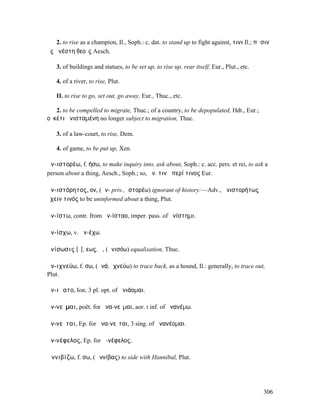 2. to rise as a champion, Il., Soph.: c. dat. to stand up to fight against, τινι Il.; πᾶσιν
ὃς ἀνέστη θεοῖς Aesch.

   3. of buildings and statues, to be set up, to rise up, rear itself, Eur., Plut., etc.

   4. of a river, to rise, Plut.

   II. to rise to go, set out, go away, Eur., Thuc., etc.

   2. to be compelled to migrate, Thuc.; of a country, to be depopulated, Hdt., Eur.;
οὐκέτι ἀνισταµένη no longer subject to migration, Thuc.

   3. of a law-court, to rise, Dem.

   4. of game, to be put up, Xen.

ἀν-ιστορέω, f. ήσω, to make inquiry into, ask about, Soph.: c. acc. pers. et rei, to ask a
person about a thing, Aesch., Soph.; so, ἀν. τινὰ περί τινος Eur.

ἀν-ιστόρητος, ον, (ἀν- priv., ἱστορέω) ignorant of history:—Adv., ἀνιστορήτως
ἔχειν τινός to be uninformed about a thing, Plut.

ἀν-ίστω, contr. from ἀν-ίσταο, imper. pass. of ἀνίστηµι.

ἀν-ίσχω, v. ἀν-έχω.

ἀνίσωσις [ῐ], εως, ἡ, (ἀνισόω) equalisation, Thuc.

ἀν-ιχνεύω, f. σω, (ἀνά, ἰχνεύω) to trace back, as a hound, Il.: generally, to trace out,
Plut.

ἀν-ιῴατο, Ion. 3 pl. opt. of ἀνιάοµαι.

ἀν-νεῖµαι, poët. for ἀνα-νεῖµαι, aor. I inf. of ἀνανέµω.

ἀν-νεῖται, Ep. for ἀνα-νεῖται, 3 sing. of ἀνανέοµαι.

ἀν-νέφελος, Ep. for ἀ-νέφελος.

Ἀννιβίζω, f. σω, (Ἀννίβας) to side with Hannibal, Plut.




                                                                                           306
 
