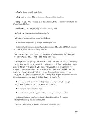 ἀν-οδηγέω, f. σω, to guide back, Babr.

ἄν-οδος, ον, (ἀν- priv., ὁδός) having no road, impassable, Eur., Xen.

ἄν-οδος, ἡ, (ἀνά, ὁδός) a way up, as to the Acropolis, Hdt.:—a journey inland, esp. into
Central Asia, Id., Xen.

ἀν-οδύροµαι [ῡ], f. -ῠροῦµαι, Dep. to set up a wailing, Xen.

ἀ-νοήµων, ον, (νοέω) without understanding, Od.

ἀ-νόητος, ον, not thought on, unheard of, h. Hom.

   2. not within the province of thought, unintelligent, Plat.

    II. act. not understanding, unintelligent, Lat. ineptus, Hdt., Att.; ὦνόητε oh you fool,
Ar.; ἀνόητα follies, Id.:—Adv. -τως, Plat., etc.

ἄνοιᾰ, old Att. ἀνοίᾱ, Ep. ἀνοίη, ἡ, (ἄνοος) want of understanding, folly, Hdt., etc.;
ὑπʼ ἀνοίας Aesch.; πολλὴ ἄνοιά [ἐστι] πολεµῆσαι Thuc.

ἀν-οίγνῡµι and ἀν-οίγω, Ep. ἀνα-οίγω Il.:—impf. ἀνέῳγον, Ep. also ἀν-ῷγον, rarely
ἤνοιγον, Ion. and Ep. ἀνα-οίγεσκον: f. ἀν-οίξω: aor. I ἀν-έῳξα or ἤνοιξα, Ion. ἄνοιξα,
poët. ἀνῷξα: pf. ἀν-έῳχα or -έῳγα:—Pass. ἀνοίγνυµαι, f. ἀν-εῴξοµαι: pf. ἀν-
έῳγµαι, -ῷγµαι: 3 sing. plqpf. ἀν-εῷκτο: aor. I ἀν-εῴχθην, subj. ἀν-οιχθῶ, opt. ἀν-
οιχθείην, ἀν-οιχθείς: aor. 2 ἠνοίγην:—in late Gr., irreg. forms occur, ἠνέῳξα,
ἠνέῳγµαι, ἠνεῴχθην:—to open doors, etc., ἀναοίγεσκον κληῖδα they tried to put back
the bolt so as to open the door, Il.; πύλας, θύραν ἀν., Aesch., Ar.

   2. to undo, open, πῶµʼ ἀνέῳγε took off the cover and opened it, Il.; metaph.,
ἀνοίξαντι κλῇδα φρενῶν Eur.; ἀν. οἶνον to tap it, Theocr.

   3. to lay open, unfold, disclose, Soph.

   4. as nautical term, absol. to get into the open sea, get clear of land, Xen.

   II. Pass. to be open, stand open, of doors, Hdt., Plat.; κόλποι δʼ ἀλλήλων
ἀνοιγόµενοι opening one into another, Plut.

ἀν-οιδέω, f. ήσω: aor. I ἀνῴδησα:—to swell up, of a wave, Eur.


                                                                                         307
 