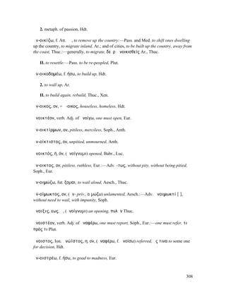 2. metaph. of passion, Hdt.

ἀν-οικίζω, f. Att. ῐῶ, to remove up the country:—Pass. and Med. to shift ones dwelling
up the country, to migrate inland, Ar.; and of cities, to be built up the country, away from
the coast, Thuc.:—generally, to migrate, δεῦρʼ ἀνοικισθείς Ar., Thuc.

   II. to resettle:—Pass. to be re-peopled, Plut.

ἀν-οικοδοµέω, f. ήσω, to build up, Hdt.

   2. to wall up, Ar.

   II. to build again, rebuild, Thuc., Xen.

ἄν-οικος, ον, = ἄ-οικος, houseless, homeless, Hdt.

ἀνοικτέον, verb. Adj. of ἀνοίγω, one must open, Eur.

ἀν-οικτίρµων, ον, pitiless, merciless, Soph., Anth.

ἀν-οίκτιστος, ον, unpitied, unmourned, Anth.

ἀνοικτός, ή, όν, (ἀνοίγνυµι) opened, Babr., Luc.

ἄν-οικτος, ον, pitiless, ruthless, Eur.:—Adv. -τως, without pity, without being pitied,
Soph., Eur.

ἀν-οιµώζω, fut. ξοµαι, to wail aloud, Aesch., Thuc.

ἀν-οίµωκτος, ον, (ἀν- priv., οἰµώζω) unlamented, Aesch.:—Adv. ἀνοιµωκτί [ῑ],
without need to wail, with impunity, Soph.

ἄνοιξις, εως, ἡ, (ἀνοίγνυµι) an opening, πυλῶν Thuc.

ἀνοιστέον, verb. Adj. of ἀναφέρω, one must report, Soph., Eur.:—one must refer, τι
πρός τι Plut.

ἄνοιστος, Ion. ἀνώϊστος, η, ον, (ἀναφέρω, f. ἀνοίσω) referred, ἔς τινα to some one
for decision, Hdt.

ἀν-οιστρέω, f. ήσω, to goad to madness, Eur.



                                                                                        308
 