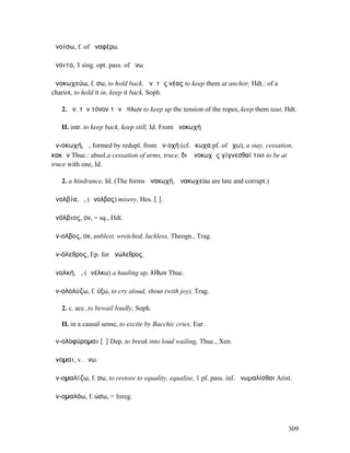 ἀνοίσω, f. of ἀναφέρω.

ἄνοιτο, 3 sing. opt. pass. of ἄνω.

ἀνοκωχεύω, f. σω, to hold back, ἀν. τὰς νέας to keep them at anchor, Hdt.: of a
chariot, to hold it in, keep it back, Soph.

   2. ἀν. τὸν τόνον τῶν ὅπλων to keep up the tension of the ropes, keep them taut, Hdt.

   II. intr. to keep back, keep still, Id. From ἀνοκωχή

ἀν-οκωχή, ἡ, formed by redupl. from ἀν-οχή (cf. ὄκωχα pf. of ἔχω), a stay, cessation,
κακῶν Thuc.: absol.a cessation of arms, truce, διʼ ἀνοκωχῆς γίγνεσθαί τινι to be at
truce with one, Id.

   2. a hindrance, Id. (The forms ἀνακωχή, ἀνακωχεύω are late and corrupt.)

ἀνολβία, ἡ, (ἄνολβος) misery, Hes. [ῑ].

ἀνόλβιος, ον, = sq., Hdt.

ἄν-ολβος, ον, unblest, wretched, luckless, Theogn., Trag.

ἀν-όλεθρος, Ep. for ἀνώλεθρος.

ἀνολκή, ἡ, (ἀνέλκω) a hauling up, λίθων Thuc.

ἀν-ολολύζω, f. ύξω, to cry aloud, shout (with joy), Trag.

   2. c. acc. to bewail loudly, Soph.

   II. in a causal sense, to excite by Bacchic cries, Eur.

ἀν-ολοφύροµαι [ῡ] Dep. to break into loud wailing, Thuc., Xen.

ἄνοµαι, v. ἄνω.

ἀν-οµαλίζω, f. σω, to restore to equality, equalise, 1 pf. pass. inf. ἀνωµαλίσθαι Arist.

ἀν-οµαλόω, f. ώσω, = foreg.



                                                                                      309
 