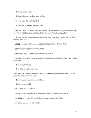 3. an expiation, Soph.

   II. in good sense, = σέβας, awe, h. Hom.

ἀγοστός, ὁ, the flat of the hand, Il.

   II. the arm, = ἀγκάλη, Theocr., Anth.

ἄγρα, Ion. ἄγρη, ἡ, (ἄγω) a catching, hunting, ἄγραν ἐφέπειν to follow the chase, Od.;
ἐς ἄγρας ἰέναι Eur.: also of fishing, Soph. 2. a way of catching, Hes., Hdt.

   II. that which is taken in hunting, the booty, prey, Hes., Trag.: game, Hdt.: of fish, a
draught, haul, N.T.

ἀ-γράµµᾰτος, ον, without learning (γράµµατα), unlettered, Xen., Anth.

ἄ-γραπτος, ον, (γράφω) unwritten, Soph.

ἀγραυλέω, f. ήσω, (ἄγραυλος) to dwell in the field, N.T.

ἄγρ-αυλος, ον, (ἀγρός, αὐλή) dwelling in the field, of shepherds, Il., Hes.; ἄγρ. ἀνήρ a
boor, Anth.

   2. of oxen, Hom., etc.

   3. of things, rural, rustic, Eur.

ἄ-γρᾰφος, ον, (γράφω) unwritten, Thuc.:—ἄγραφοι νόµοι unwritten laws, i.e. 1. the
laws of nature, Moral law, Dem.

   2. laws of custom, common law, Thuc.

   II. not registered, Id.

ἄγρει, ἀγρεῖτε, v. ἀγρέω II.

ἀγρεῖος, α, ον, (ἀγπός) of or in the country, Anth. 2. clownish, boorish, Ar.

ἀγρειοσύνη, ἡ, (ἀγρεῖος) clownishness, α rude, vagrant life, Anth.

ἀγρεῖφνα, ἡ, a harrow, rake, Anth.



                                                                                          31
 