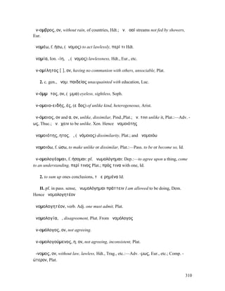 ἄν-οµβρος, ον, without rain, of countries, Hdt.; ἄν. ῥοαί streams not fed by showers,
Eur.

ἀνοµέω, f. ήσω, (ἄνοµος) to act lawlessly, περί τι Hdt.

ἀνοµία, Ion. -ίη, ἡ, (ἄνοµος) lawlessness, Hdt., Eur., etc.

ἀν-οµίλητος [ῑ], ον, having no communion with others, unsociable, Plat.

   2. c. gen., ἀνοµ. παιδείας unacquainted with education, Luc.

ἀν-όµµᾰτος, ον, (ὄµµα) eyeless, sightless, Soph.

ἀν-οµοιο-ειδής, ές, (εἶδος) of unlike kind, heterogeneous, Arist.

ἀν-όµοιος, ον and α, ον, unlike, dissimilar, Pind.,Plat.; ἀν. τινι unlike it, Plat.:—Adv. -
ως, Thuc.; ἀν.ἔχειν to be unlike, Xen. Hence ἀνοµοιότης

ἀνοµοιότης, ητος, ἡ, (ἀνόµοιος) dissimilarity, Plat.; and ἀνοµοιόω

ἀνοµοιόω, f. ώσω, to make unlike or dissimilar, Plat.:—Pass. to be or become so, Id.

ἀν-οµολογέοµαι, f. ήσοµαι: pf. ἀνωµολόγηµαι: Dep.:—to agree upon a thing, come
to an understanding, περί τινος Plat.; πρός τινα with one, Id.

   2. to sum up ones conclusions, τὰ εἰρηµένα Id.

   II. pf. in pass. sense, ἀνωµολόγηµαι πράττειν I am allowed to be doing, Dem.
Hence ἀνοµολογητέον

ἀνοµολογητέον, verb. Adj. one must admit, Plat.

ἀνοµολογία, ἡ, disagreement, Plut. From ἀνοµόλογος

ἀν-οµόλογος, ον, not agreeing.

ἀν-οµολογούµενος, η, ον, not agreeing, inconsistent, Plat.

ἄ-νοµος, ον, without law, lawless, Hdt., Trag., etc.:—Adv. -µως, Eur., etc.; Comp. -
ώτερον, Plat.


                                                                                        310
 