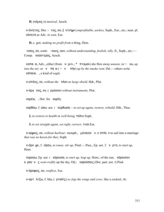 II. (νόµος II) musical, Aesch.

ἀν-όνητος, Dor. -ᾱτος, ον, (ὀνίνηµι) unprofitable, useless, Soph., Eur., etc.; neut. pl.
ἀνόνητα as Adv. in vain, Eur.

   II. c. gen. making no profit from a thing, Dem.

ἄ-νοος, ον, contr. ἄ-νους, ουν, without understanding, foolish, silly, Il., Soph., etc.:—
Comp. ἀνούστερος, Aesch.

ἀνοπαῖα, Adv., either (from ἀν- priv., * ὄπτοµαι) she flew away unseen; or = ἄνω, up
into the air; or ἀνʼ ὀπαῖα ( = ἀνὰ ὀπήν) up by the smoke-vent, Od.:—others write
ἀνόπαια, ἡ, a kind of eagle.

ἄν-οπλος, ον, without the ὅπλον or large shield, Hdt., Plat.

ἀν-όργᾰνος, ον, (ὄργανον) without instruments, Plut.

ἀνορέα, ἡ, Dor. for ἠνορέη.

ἀνορθόω, f. ώσω: aor. I ἀνώρθωσα:—to set up again, restore, rebuild, Hdt., Thuc.

   2. to restore to health or well-being, πόλιν Soph.

   3. to set straight again, set right, correct, τινα Eur.

ἄν-ορµος, ον, without harbour: metaph., ὑµέναιον ἄν. εἰσπλεῖν to sail into a marriage
that was no haven for thee, Soph.

ἀν-όρνῡµι, f. -όρσω, to rouse, stir up, Pind.:—Pass., Ep. aor. 2 ἀνῶρτο, to start up,
Hom.

ἀνορούω, Ep. aor. I ἀνόρουσα, to start up, leap up, Hom.; of the sun, ἀνόρουσεν
οὐρανὸν ἐς went swiftly up the sky, Od.; ἀνορούσαις (Dor. part. aor. I) Pind.

ἀν-όροφος, ον, roofless, Eur.

ἀν-ορτᾰλίζω, f. ίσω, (ὀρταλίς) to clap the wings and crow, like a cockrel, Ar.




                                                                                        311
 