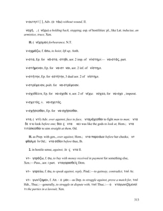 ἀν-ουτητί [ῑ], Adv. (οὐτάω) without wound, Il.

ἀνοχή, ἡ, (ἀνέχω) a holding back, stopping, esp. of hostilities: pl., like Lat. induciae, an
armistice, truce, Xen.

   II. (ἀνέχοµαι) forbearance, N.T.

ἀν-οχµάζω, f. άσω, to hoist, lift up, Anth.

ἄν-στα, Ep. for ἀνά-στα, -στηθι, aor. 2 imp. of ἀνίιστηµι:—ἀνα-στάς, part.

ἀν-στήµεναι, Ep. for ἀνα-στῆναι, aor. 2 inf. of ἀνίστηµι.

ἀν-στήτην, Ep. for -εστήτην, 3 dual aor. 2 of ἀνίστηµι.

ἀν-στρέψειαν, poët. for ἀνα-στρέψειαν.

ἀν-σχεθέειν, Ep. for ἀνα-σχεθεῖν, aor. 2 of ἀνέχω: ἄνσχεο, for ἀνα-σχοῦ, imperat.

ἀν-σχετός, v. ἀνα-σχετός.

ἀν-σχήσεσθαι, Ep. for ἀνα-σχήσεσθαι.

ἄντα, (ἀντί) Adv. over against, face to face, ἄνταµάχεσθαι to fight man to man; ἄντα
ἰδεῖν to look before one; θεοῖς ἄντα ἐῴκει was like the gods to look at, Hom.; ἄντα
τιτύσκεσθαι to aim straight at them, Od.

   II. as Prep. with gen., over against, Hom.; ἄντα παρειάων before her cheeks; ἄντʼ
ὀφθαλµοῖϊν Od.; ἄντα σέθεν before thee, Ib.

   2. in hostile sense, against, ∆ιὸς ἄντα Il.

ἀντ-ᾰγοράζω, f. σω, to buy with money received in payment for something else,
Xen.:—Pass., aor. I part. ἀνταγορασθείς Dem.

ἀντ-ᾰγορεύω, f. σω, to speak against, reply, Pind.:—to gainsay, contradict, τινί Ar.

ἀντ-ᾰγωνίζοµαι, f. Att. -ῐοῦµαι:—as Dep. to struggle against, prove a match for, τινί
Hdt., Thuc.:—generally, to struggle or dispute with, τινί Thuc.:— οἱ ἀνταγωνιζόµενοί
τι the parties in a lawsuit, Xen.


                                                                                        313
 