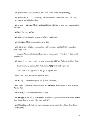 ἀντᾰγωνιστέω, f. ήσω, to oppose, be a rival, Arist. From ἀνταγωνιστής

ἀντᾰγωνιστής, οῦ, ὁ, (ἀνταγωνίζοµαι) an opponent, competitor, rival, Xen., etc.;
ἀντ. ἔρωτος a rival in love, Eur.

ἀντ-αείρω, = ἀντ-αίρω: Med., ἀνταείρεσθαι χεῖράς τινι to raise ones hands against
one, Hdt.

ἀντάεις, Dor. for ἀντήεις.

ἄντ-αθλος, ον, contending against, rivalling, τινος Anth.

ἀντ-αιδέοµαι, Med. to respect in return, Xen.

ἀνταῖος, α, ον, (ἄντα) set over against, right opposite, ἀνταία πληγή a wound in
front, Soph., Eur.

   2. opposed to, hostile, hateful, Eur.; τινι to one, Aesch.; τἀνταῖα θεῶν their hostile
purposes, Id.

ἀντ-αίρω, f. -ᾰρῶ, aor. I -ῆρα:—to raise against, χεῖράς τινι Anth.; so in Med., Thuc.

   II. intr. to rise up against, τινί Plat., Dem.; πρός τι or τινα, Dem., etc.

   2. of a cliff, to rise opposite to, πρὸς τὴν Λιβύην Plut.

ἀντ-αιτέω, f. ήσω, to demand in return, Thuc.

ἀντᾰκαῖος, ὁ, a sort of sturgeon, Hdt. (Deriv. unknown.)

ἀντ-ᾰκούω, f. -ούσοµαι, to hear in turn, τι ἀντί τινος Soph.: absol. to hear in return,
Aesch., Xen.

ἀντ-αλαλάζω, f. ξω, to return a shout, Aesch.

ἀντάλλαγµα, ατος, τό, (ἀνταλλάσσω) that which is given or taken in exchange, φίλου
for a friend, Eur.; τῆς ψυχῆς for ones soul, N.T.

ἀνταλλακτέον, verb. Adj. one must give in exchange, τινός for a thing, Dem. From
ἀνταλλάσσω



                                                                                       314
 