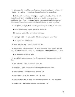 ἀντ-αλλάσσω, Att. -ττω, f. ξω, to exchange one thing with another, τί τινι Eur.; τὴν
ἀξίωσιν τῶν ὀνοµάτων ἀντ. to change the signification of the names, Thuc.

    II. Med. to take in exchange, τί τινος one thing for another, Eur., Dem.; τι ἀντί
τινος Dem.; θάνατον ἀνταλλάξεται shall receive death in exchange, i.e. as a
punishment, Eur.:—Pass., ἀντηλλαγµένος τοῦ ἑκατέρων τρόπου having made an
interchange of each others custom, i.e. having each adopted the others way, Thuc.

ἀντ-ᾰµείβοµαι, f. -ψοµαι, Med. to exchange one thing with another, τί τινι Archil.

   II. c. acc. pers. to repay, requite, punish, Id., Aesch., etc.

   III. to answer again, Hdt.; ἀντ. τι πρός τινα Soph.

ἀντ-ᾰµύνοµαι [υ], f. -ῠνοῦµαι, Med. to defend oneself against, resist, Thuc.

   II. to requite, τινὰ κακοῖς Soph.

ἀντ-αναβῐβάζω, f. -βιβῶ, to make go up in turn, Xen.

ἀντ-ανάγω, f. ξω, to lead up against, ἀντ. νέας to put ships to sea against, Hdt.; but
also, ἀντ. ναυσί with ships, Thuc.;—so, ἀντανάγειν or ἀντανάγεσθαι alone, Id., Xen.

   II. to bring up or out instead, Anth.

ἀντ-αναιρέω, f. ήσω, to take away from the opposite sides of an account, to cancel,
Dem.

ἀντ-ανᾱλίσκω, f. -ᾱλώσω, to destroy in return, Eur.

ἀντ-αναµένω, f. -µενῶ, to wait instead of taking active measures, Thuc.

ἀντ-αναπίµπληµι, f. -πλήσω, to fill up in return, Xen.

ἀντ-αναπλέκω, f. ξω, to plait in rivalry with, τινί Anth.

ἀντ-αναπληρόω, f. ώσω, to supply as a substitute or balance, τινὰ πρός τινα Dem.

ἄντ-ανδρος, ον, (ἀνήρ) instead of a man, as a substitute, Luc.




                                                                                        315
 