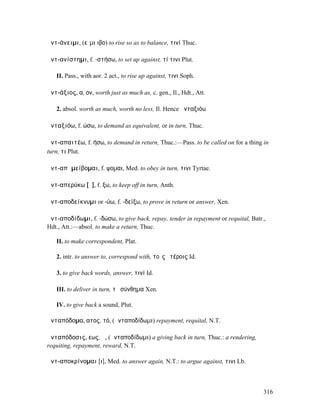 ἀντ-άνειµι, (εἶµι ιβο) to rise so as to balance, τινί Thuc.

ἀντ-ανίστηµι, f. -στήσω, to set up against, τί τινι Plut.

   II. Pass., with aor. 2 act., to rise up against, τινι Soph.

ἀντ-άξιος, α, ον, worth just as much as, c. gen., Il., Hdt., Att.

   2. absol. worth as much, worth no less, Il. Hence ἀνταξιόω

ἀνταξιόω, f. ώσω, to demand as equivalent, or in turn, Thuc.

ἀντ-απαιτέω, f. ήσω, to demand in return, Thuc.:—Pass. to be called on for a thing in
turn, τι Plut.

ἀντ-απᾶµείβοµαι, f. ψοµαι, Med. to obey in turn, τινι Tyrtae.

ἀντ-απερύκω [ῡ], f. ξω, to keep off in turn, Anth.

ἀντ-αποδείκνυµι or -ύω, f. -δείξω, to prove in return or answer, Xen.

ἀντ-αποδίδωµι, f. -δώσω, to give back, repay, tender in repayment or requital, Batr.,
Hdt., Att.:—absol. to make a return, Thuc.

   II. to make correspondent, Plat.

   2. intr. to answer to, correspond with, τοῖς ἑτέροις Id.

   3. to give back words, answer, τινί Id.

   III. to deliver in turn, τὸ σύνθηµα Xen.

   IV. to give back a sound, Plut.

ἀνταπόδοµα, ατος, τό, (ἀνταποδίδωµι) repayment, requital, N.T.

ἀνταπόδοσις, εως, ἡ, (ἀνταποδίδωµι) a giving back in turn, Thuc.: a rendering,
requiting, repayment, reward, N.T.

ἀντ-αποκρίνοµαι [ι], Med. to answer again, N.T.: to argue against, τινι Lb.



                                                                                    316
 