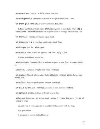 ἀντ-αποκτείνω, f. -κτενῶ, to kill in return, Hdt., Att.

ἀντ-απολαµβάνω, f. -λήψοµαι, to receive or accept in return, Plat., Dem.

ἀντ-απόλλῡµι, f. -απολέσω, to destroy in return, Eur., Plat.

   II. Pass. and Med., with pf. 2 act. -απόλωλα, to perish in turn, Eur.; ὑπὲρ ἀνδρὸς
ἑκάστου δέκα ἀνταπόλλυσθαι that ten be put to death in revenge for each man, Hdt.

ἀντ-αποτίω, f. -τίσω [ι], to requite, repay, Anth.

ἀντ-αποφαίνω, f. -φᾰνῶ, to shew on the other hand, Thuc.

ἀντ-άπτοµαι, Ion. for ἀνθ-άκτοµαι.

ἀντ-αρκέω, f. -έσω, to hold out against, τινι Thuc.; πρός τι Plut.

   II. absol. to hold out, persist, Ar.

ἀντ-ασπάζοµαι, f. άσοµαι, Dep. to welcome or greet in turn, Xen.; to receive kindly,
Id.

ἀνταυγεία, ἡ, reflexion of light, Xen. From ἀνταυγέω

ἀντ-αυγέω, f. ήσω, (αὐγή) to reflect light, φάσγανον ἀνταυγεῖ φόνον flashes back
murder, Eur.

ἀντ-αυδάω, f. ήσω, to speak against, answer, τινα Soph.

ἀντ-αύω, f. σω: Dor. aor. I -άϋσα [υ], to sound in turn, answer, τινί Pind.

ἀντ-αφίηµι, f. -αφήσω, to let go or let fall in turn, Eur.

ἀντάω, poët. 3 sing. opt. ἀντῴη: Ion. impf. ἤντεον: f. ἀντήσω: Dor. aor. I ἄντᾱσα: pf.
ἤντηκα: (ἄντα):

   I. c. dat. pers. to come opposite to, meet face to face, meet with, Il., Trag.

   II. c. gen., either

   1. gen. pers. to meet in battle, Hom.; or


                                                                                        317
 