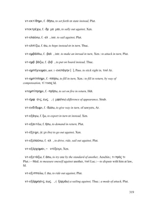 ἀντ-εκτίθηµι, f. -θήσω, to set forth or state instead, Plut.

ἀντεκτρέχω, f. -δρᾰµοῦµαι, to sally out against, Xen.

ἀντ-ελαύνω, f. -ελῶ, intr. to sail against, Plut.

ἀντ-ελπίζω, f. σω, to hope instead or in turn, Thuc.

ἀντ-εµβάλλω, f. -βαλῶ, intr. to make an inroad in turn, Xen.: to attack in turn, Plut.

ἀντ-εµβῐβάζω, f. -βιβῶ, to put on board instead, Thuc.

ἀντ-εµπήγνυµαι, aor. I -ενεπάγην [ᾶ], Pass. to stick right in, τινί Ar.

ἀντ-εµπίπληµι, f. -πλήσω, to fill in turn, Xen.: to fill in return, by way of
compensation, τί τινος Id.

ἀντεµπίπρηµι, f. -πρήσω, to set on fire in return, Hdt.

ἀντ-έµφᾰσις, εως, ἡ, (ἐµφαίνω) difference of appearance, Strab.

ἀντ-ενδίδωµι, f. -δώσω, to give way in turn, of sawyers, Ar.

ἀντ-εξάγω, f. ξω, to export in turn or instead, Xen.

ἀντ-εξαιτέω, f. ήσω, to demand in return, Plut.

ἀντ-έξειµι, (εἶµι ibo) to go out against, Xen.

ἀντ-εξελαύνω, f. -ελῶ, to drive, ride, sail out against, Plut.

ἀντ-εξέρχοµαι, = ἀντέξειµι, Xen.

ἀντ-εξετάζω, f. άσω, to try one by the standard of another, Aeschin.; τι πρός τι
Plut.:—Med. to measure oneself against another, τινί Luc.:—to dispute with him at law,
Id.

ἀντ-εξιππεύω, f. σω, to ride out against, Plut.

ἀντ-εξόρµησις, εως, ἡ, (ἐξορµάω) a sailing against, Thuc.: a mode of attack, Plut.


                                                                                         319
 