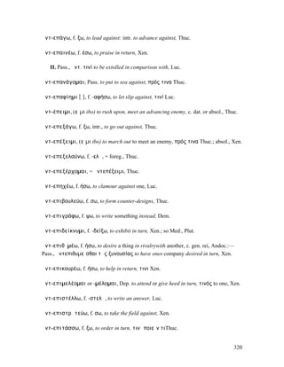 ἀντ-επάγω, f. ξω, to lead against: intr. to advance against, Thuc.

ἀντ-επαινέω, f. έσω, to praise in return, Xen.

   II. Pass., ἀντ. τινί to be extolled in comparison with, Luc.

ἀντ-επανάγοµαι, Pass. to put to sea against, πρός τινα Thuc.

ἀντ-επαφίηµι [ῑ], f. -αφήσω, to let slip against, τινί Luc.

ἀντ-έπειµι, (εἶµι ibo) to rush upon, meet an advancing enemy, c. dat. or absol., Thuc.

ἀντ-επεξάγω, f. ξω, intr., to go out against, Thuc.

ἀντ-επέξειµι, (εἶµι ibo) to march out to meet an enemy, πρός τινα Thuc.; absol., Xen.

ἀντ-επεξελαύνω, f. -ελῶ, = foreg., Thuc.

ἀντ-επεξέρχοµαι, = ἀντεπέξειµι, Thuc.

ἀντ-επηχέω, f. ήσω, to clamour against one, Luc.

ἀντ-επιβουλεύω, f. σω, to form counter-designs, Thuc.

ἀντ-επιγράφω, f. ψω, to write something instead, Dem.

ἀντ-επιδείκνυµι, f. -δείξω, to exhibit in turn, Xen.; so Med., Plut.

ἀντ-επιθῡµέω, f. ήσω, to desire a thing in rivalrywith another, c. gen. rei, Andoc.:—
Pass., ἀντεπιθυµεῖσθαι τῆς ξυνουσίας to have ones company desired in turn, Xen.

ἀντ-επικουρέω, f. ήσω, to help in return, τινι Xen.

ἀντ-επιµελέοµαι or -µέλοµαι, Dep. to attend or give heed in turn, τινός to one, Xen.

ἀντ-επιστέλλω, f. -στελῶ, to write an answer, Luc.

ἀντ-επιστρᾰτεύω, f. σω, to take the field against, Xen.

ἀντ-επιτάσσω, f. ξω, to order in turn, τινὶ ποιεῖν τιThuc.


                                                                                    320
 